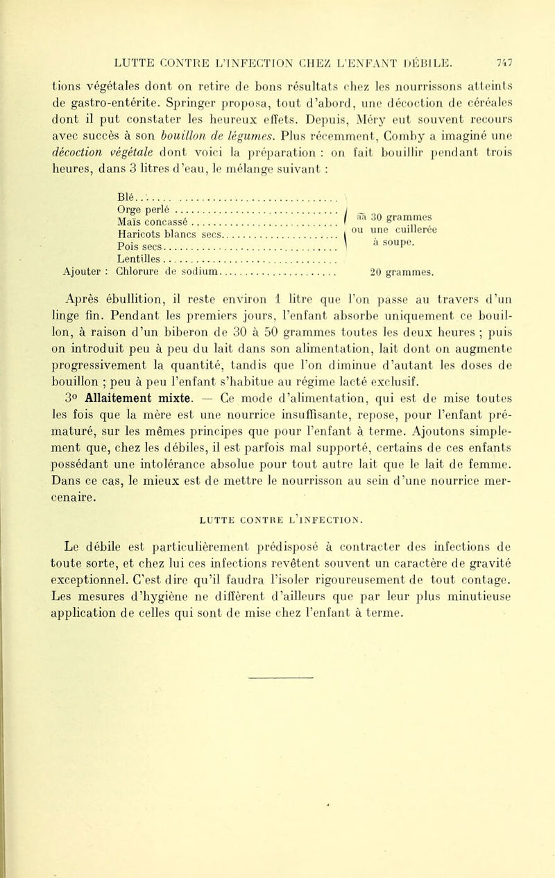 tions végétales dont on retire de bons résultats chez les nourrissons atteints de gastro-entérite. Springer proposa, tout d'abord, une décoction de céréales dont il put constater les heureux effets. Depuis, Méry eut souvent recours avec succès à son bouillon de légumes. Plus récemment, Comby a imaginé une décoction végétale dont voici la préparation : on fait bouillir pendant trois heures, dans 3 litres d'eau, le mélange suivant : Blé..'. Orge perlé ; _ Maïs concassé / aa 30 grammes Haricots blancs secs I 011 uue cuillerée Poissées ] a soupe. Lentilles Ajouter : Chlorure de sodium 20 grammes. Après ébullition, il reste environ 1 litre que l'on passe au travers d'un linge fin. Pendant les premiers jours, l'enfant absorbe uniquement ce bouil- lon, à raison d'un biberon de 30 à 50 grammes toutes les deux heures ; puis on introduit peu à peu du lait dans son alimentation, lait dont on augmente progressivement la quantité, tandis que l'on diminue d'autant les doses de bouillon ; peu à peu l'enfant s'habitue au régime lacté exclusif. 3° Allaitement mixte. — Ce mode d'alimentation, qui est de mise toutes les fois que la mère est une nourrice insuffisante, repose, pour l'enfant pré- maturé, sur les mêmes principes que pour l'enfant à terme. Ajoutons simple- ment que, chez les débiles, il est parfois mal supporté, certains de ces enfants possédant une intolérance absolue pour tout autre lait que le lait de femme. Dans ce cas, le mieux est de mettre le nourrisson au sein d'une nourrice mer- cenaire. LUTTE CONTRE L'iNFECTION. Le débile est particulièrement prédisposé à contracter des infections de toute sorte, et chez lui ces infections revêtent souvent un caractère de gravité exceptionnel. C'est dire qu'il faudra l'isoler rigoureusement de tout contage. Les mesures d'hygiène ne diffèrent d'ailleurs que par leur plus minutieuse application de celles qui sont de mise chez l'enfant à terme.