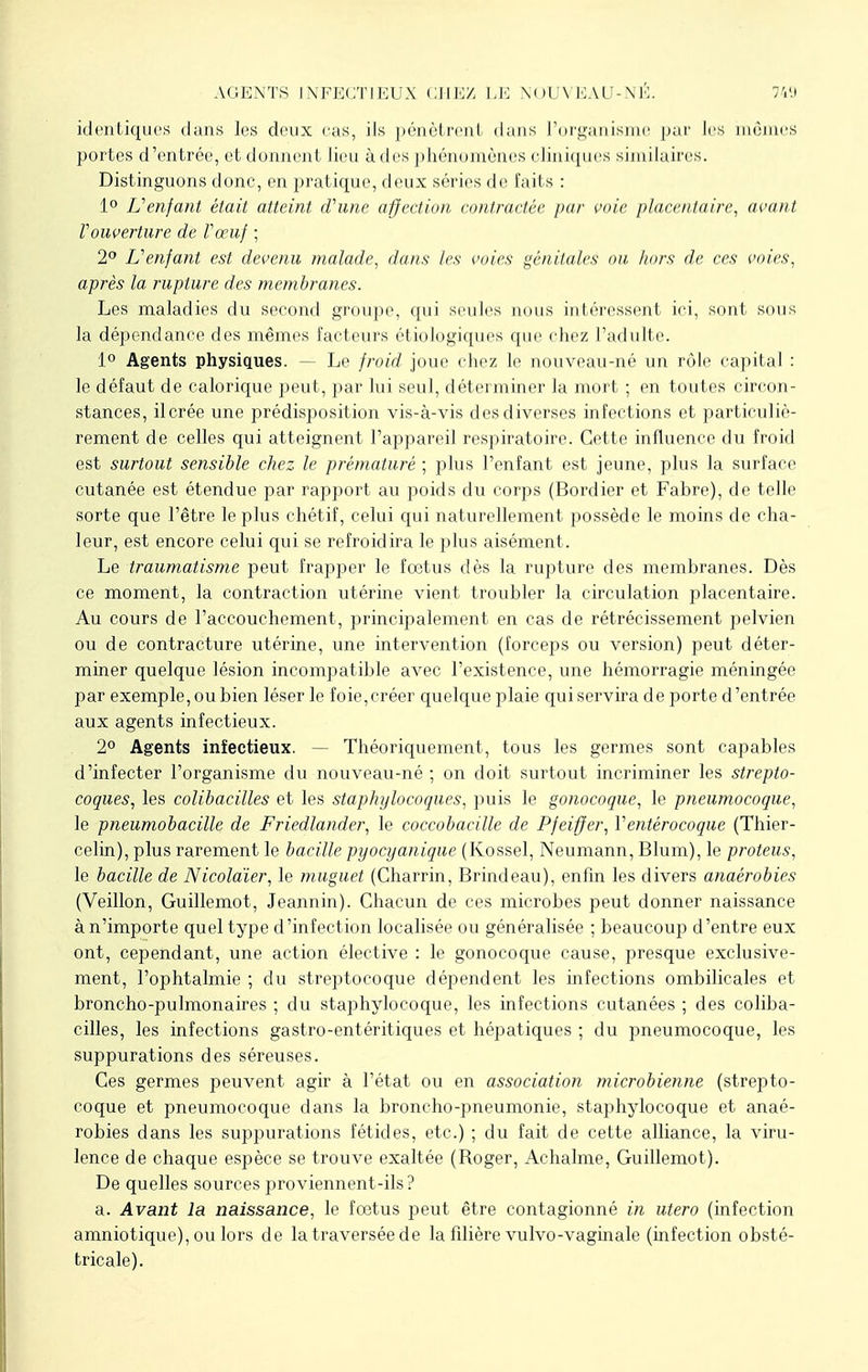 identiques dans les deux cas, ils pénètrent dans l'organisme par les mûmes portes d'entrée, et donnent lieu à des phénomènes cliniques similaires. Distinguons donc, en pratique, deux séries de fails : 1° L'enfant était atteint d'une affection contractée par voie placentaire, avant Vouverture de Vœuf ; 2° L'enfant est devenu malade, dans les voies génitales ou hors de ces voies, après la rupture des membranes. Les maladies du second groupe, qui seules nous intéressent ici, sont sous la dépendance des mêmes facteurs étiologiques que chez l'adulte. 1° Agents physiques. — Le froid joue chez le nouveau-né un rôle capital : le défaut de calorique peut, par lui seul, déterminer la mort ; en toutes circon- stances, il crée une prédisposition vis-à-vis des diverses infections et particuliè- rement de celles qui atteignent l'appareil respiratoire. Cette influence du froid est surtout sensible chez le prématuré ; plus l'enfant est jeune, plus la surface cutanée est étendue par rapport au poids du corps (Bordier et Fabre), de telle sorte que l'être le plus chétif, celui qui naturellement possède le moins de cha- leur, est encore celui qui se refroidira le plus aisément. Le traumatisme peut frapper le fœtus dès la rupture des membranes. Dès ce moment, la contraction utérine vient troubler la circulation placentaire. Au cours de l'accouchement, principalement en cas de rétrécissement pelvien ou de contracture utérine, une intervention (forceps ou version) peut déter- miner quelque lésion incompatible avec l'existence, une hémorragie méningée par exemple, ou bien léser le foie,créer quelque plaie qui servira de porte d'entrée aux agents infectieux. 2° Agents infectieux. Théoriquement, tous les germes sont capables d'infecter l'organisme du nouveau-né ; on doit surtout incriminer les strepto- coques, les colibacilles et les staphylocoques, puis le gonocoque, le pneumocoque, le pneumobacille de Friedlander, le coccobacille de Pfeiffer, Ventèrocoque (Thier- celin), plus rarement le bacille pyocyanique (Kossel, Neumann, Blum), le proteus, le bacille de Nicolaïer, le muguet (Charrin, Brindeau), enfin les divers anaérobies (Veillon, Guillemot, Jeannin). Chacun de ces microbes peut donner naissance à n'importe quel type d'infection localisée ou généralisée ; beaucoup d'entre eux ont, cependant, une action élective : le gonocoque cause, presque exclusive- ment, l'ophtalmie ; du streptocoque dépendent les infections ombilicales et broncho-pulmonaires ; du staphylocoque, les infections cutanées ; des coliba- cilles, les infections gastro-entéritiques et hépatiques ; du pneumocoque, les suppurations des séreuses. Ces germes peuvent agir à l'état ou en association microbienne (strepto- coque et pneumocoque dans la broncho-pneumonie, staphylocoque et anaé- robies dans les suppurations fétides, etc.) ; du fait de cette alliance, la viru- lence de chaque espèce se trouve exaltée (Boger, Achalme, Guillemot). De quelles sources proviennent-ils? a. Avant la naissance, le fœtus peut être contagionné in utero (infection amniotique), ou lors de la traversée de la fdière vulvo-vaginale (infection obsté- tricale).