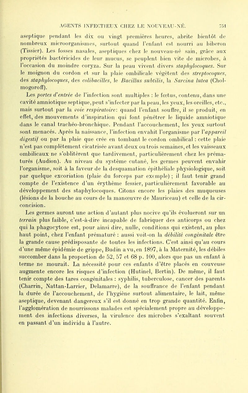 aseptique pendant les dix ou vingt premières heures, abrite bientôt de nombreux microorganismes, surtout quand l'enfant es1 nourri au biberon (Tissier). Les fosses nasales, aseptiques chez le nouveau-né sain, grâce aux propriétés bactéricides de leur mucus, se peuplent bien vite de microbes, à l'occasion du moindre coryza. Sur la peau vivent divers staphylocoques. Sur le moignon du cordon et sur la plaie ombilicale végètent des streptocoques, des staphylocoques, des colibacilles, le Bacillus subtilis, la Sarcina lutea (Chol- mogorofî). Les portes d'entrée de l'infection sont multiples : le fœtus, contenu, dans une cavité amniotique septique,peut s'infecter par la peau, les yeux, les oreilles, etc., mais surtout par la voie respiratoire: quand l'enfant souffre, il se produit, en effet, des mouvements d'inspiration qui font pénétrer le liquide amniotique dans le canal trachéo-bronchique. Pendant l'accouchement, les yeux surtout sont menacés. Après la naissance, l'infection envahit l'organisme par Vappareil digestif ou par la plaie que crée en tombant le cordon ombilical : cette plaie n'est pas complètement cicatrisée avant deux ou trois semaines, et les vaisseaux ombilicaux ne s'oblitèrent que tardivement, particulièrement chez les préma- turés (Audion). Au niveau du système cutané, les germes peuvent envahir l'organisme, soit à la faveur de la desquamation épithéliale physiologique, soit par quelque excoriation (plaie du forceps par exemple) ; il faut tenir grand compte de l'existence d'un érythème fessier, particulièrement favorable au développement des staphylocoques. Citons encore les plaies des muqueuses (lésions de la bouche au cours de la manoeuvre de Mauriceau) et celle de la cir- concision. Les germes auront une action d'autant plus nocive qu'ils évolueront sur un terrain plus faible, c'est-à-dire incapable de fabriquer des anticorps ou chez qui la phagocytose est, pour ainsi dire, nulle, conditions qui existent, au plus haut point, chez l'enfant prématuré : aussi voit-on la débilité congénitale être la grande cause prédisposante de toutes les infections. C'est ainsi qu'au cours d'une même épidémie de grippe, Budin avu,en 1897, à la Maternité, les débiles succomber dans la proportion de 52, 57 et 68 p. 100, alors que pas un enfant à terme ne mourait. La nécessité pour ces enfants d'être placés en couveuse augmente encore les risques d'infection (Hutinel, Bertin). De même, il faut tenir compte des tares congénitales : syphilis, tuberculose, cancer des parents (Charrin, Nattan-Larrier, Delamarre), de la souffrance de l'enfant pendant la durée de l'accouchement, de l'hygiène surtout alimentaire, le lait, même aseptique, devenant dangereux s'il est donné en trop grande quantité. Enfin, l'agglomération de nourrissons malades est spécialement propre au développe- ment des infections diverses, la virulence des microbes s'exaltant souvent en passant d'un individu à l'autre.