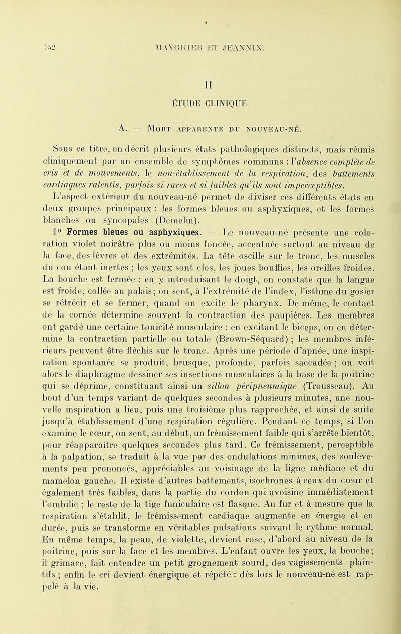 II ÉTUDE CLINIQUE A. — Mort apparente du nouveau-né. Sous ce titre, on décrit plusieurs, états pathologiques distincts, mais réunis cliniquement par un ensemble de symptômes communs : Vabsence complète de cris et de mouvements, le non-établissement de la respiration, des battements cardiaques ralentis, parfois si rares et si faibles qu'ils sont imperceptibles. L'aspect extérieur du nouveau-né permet de diviser ces différents états en deux groupes principaux : les formes bleues ou asphyxiques, et les formes blanches ou syncopales (Demelin). 1° Formes bleues ou asphyxiques. - Le nouveau-né présente une colo- ration violet noirâtre plus ou moins foncée, accentuée surtout au niveau de la face, des lèvres et des extrémités. La tête oscille sur le tronc, les muscles du cou étant inertes ; les yeux sont clos, les joues bouffies, les oreilles froides. La bouche est fermée : en y introduisant le doigt, on constate que la langue est froide, collée au palais; on sent, à l'extrémité de l'index, l'isthme du gosier se rétrécir et se fermer, quand on excite le pharynx. De même, le contact de la cornée détermine souvent la contraction des paupières. Les membres ont gardé une certaine tonicité musculaire : en excitant le biceps, on en déter- mine la contraction partielle ou totale (Brown-Séquard) ; les membres infé- rieurs peuvent être fléchis sur le tronc. Après une période d'apnée, une inspi- ration spontanée se produit, brusque, profonde, parfois saccadée ; on voit alors le diaphragme dessiner ses insertions musculaires à la base de la poitrine qui se déprime, constituant ainsi un sillon pèripneumique (Trousseau). Au bout d'un temps variant de quelques secondes à plusieurs minutes, une nou- velle inspiration a lieu, puis une troisième plus rapprochée, et ainsi de suite jusqu'à établissement d'une respiration régulière. Pendant ce temps, si l'on examine le cœur, on sent, au début, un frémissement faible qui s'arrête bientôt, pour réapparaître quelques secondes plus tard. Ce frémissement, perceptible à la palpation, se traduit à la vue par des ondulations minimes, des soulève- ments peu prononcés, appréciables au voisinage de la ligne médiane et du mamelon gauche. Il existe d'autres battements, isochrones à ceux du cœur et également très faibles, dans la partie du cordon qui avoisine immédiatement l'ombilic ; le reste de la tige funiculaire est flasque. Au fur et à mesure que la respiration s'établit, le frémissement cardiaque augmente en énergie et en durée, puis se transforme en véritables pulsations suivant le rythme normal. En même temps, la peau, de violette, devient rose, d'abord au niveau de la poitrine, puis sur la face et les membres. L'enfant ouvre les yeux, la bouche; il grimace, fait entendre un petit grognement sourd, des vagissements plain- tifs ; enfin le cri devient énergique et répété : dès lors le nouveau-né est rap- pelé à la vie.