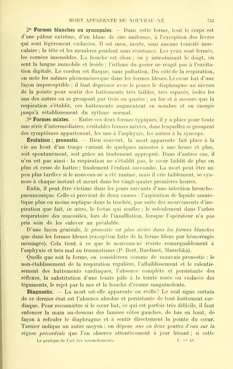 2° Formes blanches ou syncopales. — Dans cette forme, tout le corps est d'une pâleur extrême, d'un blanc de cire uniforme, à l'exception des lèvres qui sont légèrement violacées. Il est mou, inerte, sans aucune [unicité mus- culaire ; la tête et les membres pendent sans résistance. Les yeux sont fermés, les cornées insensibles. La bouche est close ; en y introduisant le doigt, on sent la langue immobile et froide -, l'isthme du gosier ne réagit pas à l'excita- tion digitale. Le cordon est flasque, sans pulsation. Du côté de la respiration, on note les mêmes phénomènes que dans les formes bleues. Le cœur bat d'une façon imperceptible : il faut déprimer avec le pouce le diaphragme au niveau de la pointe pour sentir des battements très faibles, très espacés, isolés les uns des autres ou se groupant par trois ou quatre ; au fur et à mesure que la respiration s'établit, ces battements augmentent en nombre et en énergie jusqu'à rétablissement du rythme normal. 3° Formes mixtes. — Entre ces deux formes typiques, il y a place pour toute une série d'intermédiaires, véritables formes mixtes, dans lesquelles se groupent des symptômes appartenant, les uns à l'asphyxie, les autres à la syncope. Évolution ; pronostic. — Bien souvent, la mort apparente fait place à la vie au bout d'un temps variant de quelques minutes à une heure et plus, soit spontanément, soit grâce au traitement approprié. Dans d'autres cas, il n'en est pas ainsi : la respiration ne s'établit pas, le cœur faiblit de plus en plus et cesse de battre ; finalement l'enfant succombe. La mort peut être un peu plus tardive si le nouveau-né a été ranimé, mais il crie faiblement, se cya- nose à chaque instant et meurt dans les vingt-quatre premières heures. Enfin, il peut être victime dans les jours suivants d'une infection broncho- pneumonique. Celle-ci provient de deux causes : l'aspiration de liquide amnio- tique plus ou moins septique dans la trachée, par suite des mouvements d'ins- piration que fait, in utero, le fœtus qui souffre ; le refoulement clans l'arbre respiratoire des mucosités, lors de l'insufflation, lorsque l'opérateur n'a pas pris soin de les enlever au préalable. D'une façon générale, le pronostic est plus sévère dans les formes blanches que dans les formes bleues (exception faite de la forme bleue par hémorragie méningée). Cela tient à ce que le nouveau-né résiste remarquablement à l'asphyxie et très mal au traumatisme (P. Bert, Bardinet, Marschka). Quelle que soit la forme, on considérera comme de mauvais pronostic : le non-établissement de la respiration régulière, l'affaiblissement et le ralentis- sement des battements cardiaques, l'absence complète et persistante des réflexes, la substitution d'une teinte pâle à la teinte rosée ou violacée des téguments, le rejet par le nez et la bouche d'écume sanguinolente. Diagnostic. — La mort est-elle apparente ou réelle? Le seul signe certain de ce dernier état est l'absence absolue et persistante de tout battement car- diaque. Pour reconnaître si le cœur bat, ce qui est parfois très difficile, il faut enfoncer la main au-dessous des fausses côtes gauches, de bas en haut, de façon à refouler le diaphragme et à sentir directement la pointe du cœur. Tarnier indique un autre moyen : on dépose une ou deux gouttes d'eau sur la région précordiale que l'on observe attentivement à jour frisant ; si cette La pratique de l'art des accouchements. I- — 48