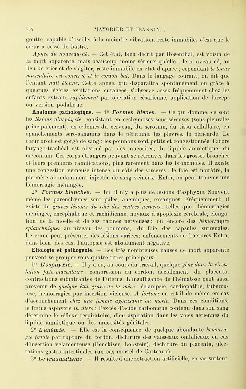 goutte, capable d'osciller à la moindre vibration, reste immobile, c'est que le cœur a cessé de battre. Apnée du nouveau-né. — Cet état, bien décrit par Rosenthal, est voisin de la mort apparente, mais beaucoup moins sérieux qu'elle : le nouveau-né, au lieu de crier et de s'agiter, reste immobile en état d'apnée ; cependant le tonus musculaire est conservé et le cordon bat. Dans le langage courant, on dit que l'enfant naît étonné. Cette apnée, qui disparaîtra spontanément ou grâce à quelques légères excitations cutanées, s'observe assez fréquemment chez les enfants extraits rapidement par opération césarienne, application de forceps ou version podalique. Anatomie pathologique. — 1° Formes bleues. — Ce qui domine, ce sont les lésions d'asphyxie, consistant en ecchymoses sous-séreuses (sous-pleurales principalement), en œdèmes du cerveau, du scrotum, du tissu cellullaire, en épanchements séro-sanguins dans le péritoine, les plèvres, le péricarde. Le cœur droit est gorgé de sang ; les poumons sont petits et congestionnés, l'arbre laryngo-trachéal est obstrué par des mucosités, du liquide amniotique, du méconium. Ces corps étrangers peuvent se retrouver dans les grosses bronches et leurs premières ramifications, plus rarement dans les bronchioles. Il existe une congestion veineuse intense du côté des viscères : le foie est noirâtre, la pie-mère abondamment injectée de sang veineux. Enfin, on peut trouver une hémorragie méningée. 2° Formes blanches. — Ici, il n'y a plus de lésions d'asphyxie. Souvent même les parenchymes sont pâles, anémiques, exsangues. Fréquemment, il existe de graves lésions du côté des centres nerveux, telles que : hémorragies méningée, encéphalique et rachidienne, noyaux d'apoplexie cérébrale, élonga- tion de la moelle et de ses racines nerveuses ; ou encore des hémorragies splanchniques au niveau des poumons, du foie, des capsules surrénales. Le crâne peut présenter des lésions variées: enfoncements ou fractures.Enfin, dans bien des cas, l'autopsie est absolument négative. Etiologie et pathogénie. — Les très nombreuses causes de mort apparente peuvent se grouper sous quatre titres principaux : 1° L'asphyxie. — Il y a eu, au cours du travail, quelque gêne dans la circu- lation fœto-placentaire : compression du cordon, décollement du placenta, contractions subintrantes de l'utérus. L'insuffisance de l'hématose peut aussi provenir de quelque état grave de la mère : éclampsie, cardiopathie, tubercu- lose, hémorragies par insertion vicieuse. A fortiori en est-il de même en cas d'accouchement chez une femme agonisante ou morte. Dans ces conditions, le fœtus asphyxie in utero ; l'excès d'acide carbonique contenu dans son sang détermine le réflexe respiratoire, d'où aspiration dans les voies aériennes du liquide amniotique ou des mucosités génitales. 2° L'anémie. — Elle est la conséquence de quelque abondante hémorra- gie fœtale par rupture du cordon, déchirure des vaisseaux ombilicaux en cas d'insertion vélamenteuse (Benckiser, Lobstein), déchirure du placenta, ulcé- rations gastro-intestinales (un cas mortel de Carteaux). 3° Le traumatisme. — Il résulte d'une extraction artificielle, en cas surtout