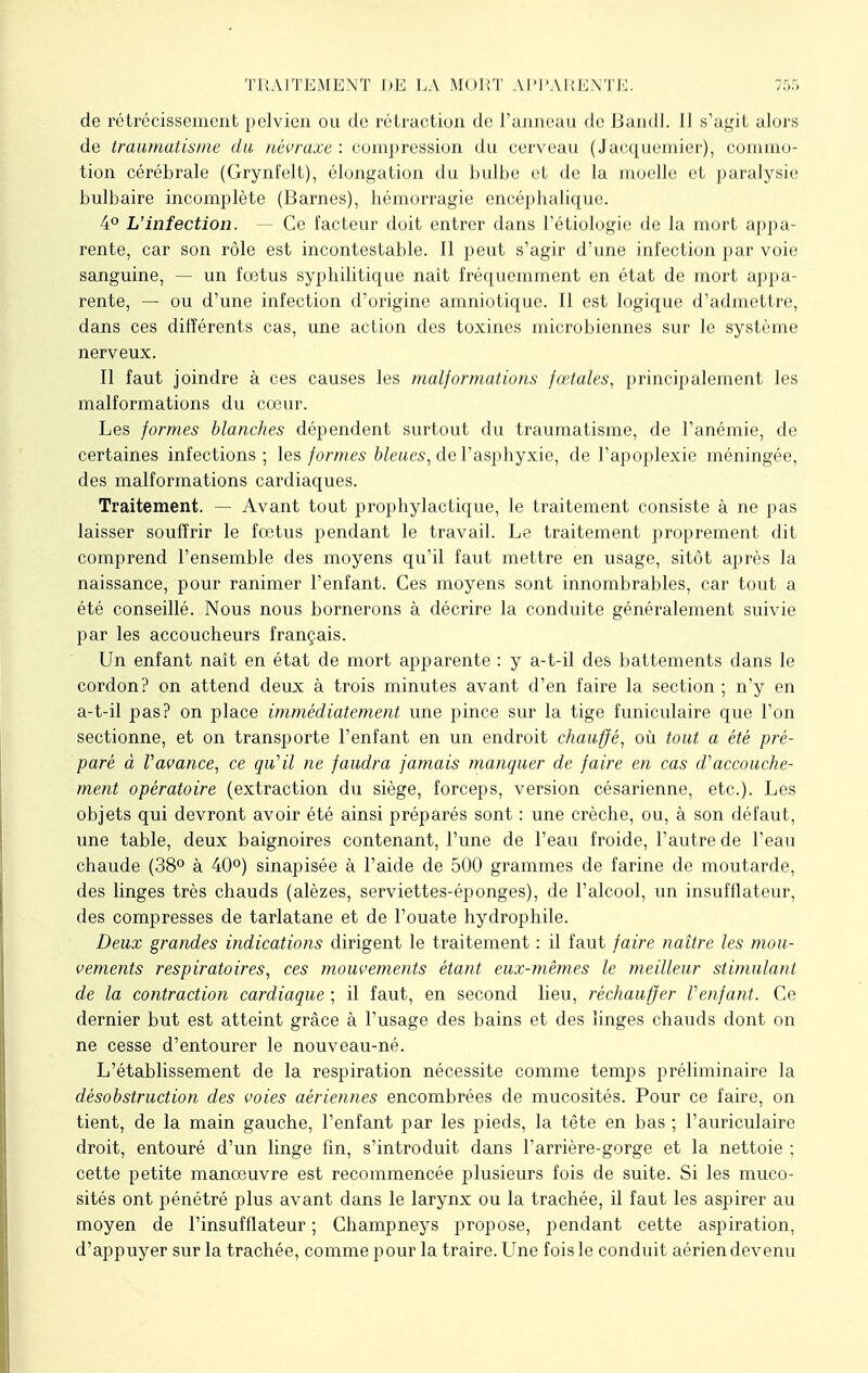 de rétrécissement pelvien ou de rétraction de l'anneau de Bandl. Il s'agit alors de traumatisme du nèvraxe : compression du cerveau (Jacquemier), commo- tion cérébrale (Grynfclt), élongation du bulbe et de la moelle et paralysie bulbaire incomplète (Barnes), hémorragie encéphalique. 4° L'infection. - Ce facteur doit entrer dans l'étiologie de la mort appa- rente, car son rôle est incontestable. Il peut s'agir d'une infection par voie sanguine, — un fœtus syphilitique nait fréquemment en état de mort appa- rente, — ou d'une infection d'origine amniotique. Il est logique d'admettre, dans ces différents cas, une action des toxines microbiennes sur le système nerveux. Il faut joindre à ces causes les malformations fœtales, principalement les malformations du cœur. Les formes blanches dépendent surtout du traumatisme, de l'anémie, de certaines infections; les formes bleues, de l'asphyxie, de l'apoplexie méningée, des malformations cardiaques. Traitement. — Avant tout prophylactique, le traitement consiste à ne pas laisser souffrir le fœtus pendant le travail. Le traitement proprement dit comprend l'ensemble des moyens qu'il faut mettre en usage, sitôt après la naissance, pour ranimer l'enfant. Ces moyens sont innombrables, car tout a été conseillé. Nous nous bornerons à décrire la conduite généralement suivie par les accoucheurs français. Un enfant naît en état de mort apparente : y a-t-il des battements dans le cordon? on attend deux à trois minutes avant d'en faire la section ; n'y en a-t-il pas? on place immédiatement une pince sur la tige funiculaire que l'on sectionne, et on transporte l'enfant en un endroit chauffé, où tout a été pré- paré à Vavance, ce qu'il ne faudra jamais manquer de faire en cas d''accouche- ment opératoire (extraction du siège, forceps, version césarienne, etc.). Les objets qui devront avoir été ainsi préparés sont : une crèche, ou, à son défaut, une table, deux baignoires contenant, l'une de l'eau froide, l'autre de l'eau chaude (38° à 40°) sinapisée à l'aide de 500 grammes de farine de moutarde, des linges très chauds (alèzes, serviettes-éponges), de l'alcool, un insufflateur, des compresses de tarlatane et de l'ouate hydrophile. Deux grandes indications dirigent le traitement : il faut faire naître les mou- vements respiratoires, ces mouvements étant eux-mêmes le meilleur stimulant de la contraction cardiaque ; il faut, en second lieu, réchauffer Venfant. Ce dernier but est atteint grâce à l'usage des bains et des linges chauds dont on ne cesse d'entourer le nouveau-né. L'établissement de la respiration nécessite comme temps préliminaire la désobstruction des voies aériennes encombrées de mucosités. Pour ce faire, on tient, de la main gauche, l'enfant par les pieds, la tête en bas ; l'auriculaire droit, entouré d'un linge fin, s'introduit dans l'arrière-gorge et la nettoie ; cette petite manœuvre est recommencée plusieurs fois de suite. Si les muco- sités ont pénétré plus avant dans le larynx ou la trachée, il faut les aspirer au moyen de l'insufflateur ; Champneys propose, pendant cette aspiration, d'appuyer sur la trachée, comme pour la traire. Une fois le conduit aérien devenu