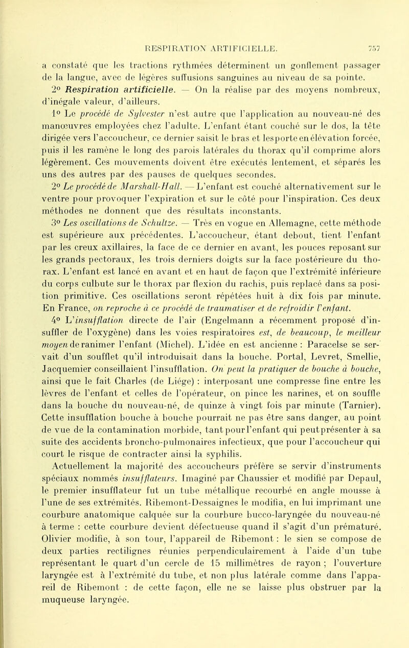 a constaté que les tractions rythmées déterminent un gonflement passager de la langue, avec de légères suiïusions sanguines au niveau de sa pointe. 2° Respiration artificielle. — On la réalise par des moyens nombreux, d'inégale valeur, d'ailleurs. 1° Le procédé de Sylvester n'est autre que l'application au nouveau-né des manoeuvres employées chez l'adulte. L'enfant étant couché sur le dos, la tète dirigée vers l'accoucheur, ce dernier saisit le bras et lesporte en élévation forcée, puis il les ramène le long des parois latérales du thorax qu'il comprime alors légèrement. Ces mouvements doivent être exécutés lentement, et séparés les uns des autres par des pauses de quelques secondes. 2° Le procédé de Marshall-Hall. —L'enfant est couché alternativement sur le ventre pour provoquer l'expiration et sur le côté pour l'inspiration. Ces deux méthodes ne donnent que des résultats inconstants. 3° Les oscillations de Schultze. — Très en vogue en Allemagne, cette méthode est supérieure aux précédentes. L'accoucheur, étant debout, tient l'enfant par les creux axillaires, la face de ce dernier en avant, les pouces reposant sur les grands pectoraux, les trois derniers doigts sur la face postérieure du tho- rax. L'enfant est lancé en avant et en haut de façon que l'extrémité inférieure du corps culbute sur le thorax par flexion du rachis, puis replacé dans sa posi- tion primitive. Ces oscillations seront répétées huit à dix fois par minute. En France, on reproche à ce procédé de traumatiser et de refroidir Venfant. 4° h'insufflation directe de l'air (Engelmann a récemment proposé d'in- suffler de l'oxygène) dans les voies respiratoires est, de beaucoup, le meilleur moyen de ranimer l'enfant (Michel). L'idée en est ancienne: Paracelse se ser-' vait d'un soufflet qu'il introduisait dans la bouche. Portai, Levret, Smellie, Jacquemier conseillaient l'insufflation. On peut la pratiquer de bouche à bouche, ainsi que le fait Charles (de Liège) : interposant une compresse fine entre les lèvres de l'enfant et celles de l'opérateur, on pince les narines, et on souffle dans la bouche du nouveau-né, de quinze à vingt fois par minute (Tarnier). Cette insufflation bouche à bouche pourrait ne pas être sans danger, au point de vue de la contamination morbide, tant pour l'enfant qui peutprésenter à sa suite des accidents broncho-pulmonaires infectieux, que pour l'accoucheur qui court le risque de contracter ainsi la syphilis. Actuellement la majorité des accoucheurs préfère se servir d'instruments spéciaux nommés insufflateurs. Imaginé par Chaussier et modifié par Depaul, le premier insufflateur fut un tube métallique recourbé en angle mousse à l'une de ses extrémités. Ribemont-Dessaignes le modifia, en lui imprimant une courbure anatomique calquée sur la courbure bucco-laryngée du nouveau-né à terme : cette courbure devient défectueuse quand il s'agit d'un prématuré. Olivier modifie, à son tour, l'appareil de Ribemont : le sien se compose de deux parties rectilignes réunies perpendiculairement à l'aide d'un tube représentant le quart d'un cercle de 15 millimètres de rayon ; l'ouverture laryngée est à l'extrémité du tube, et non plus latérale comme dans l'appa- reil de Ribemont : de cette façon, elle ne se laisse plus obstruer par la muqueuse laryngée.