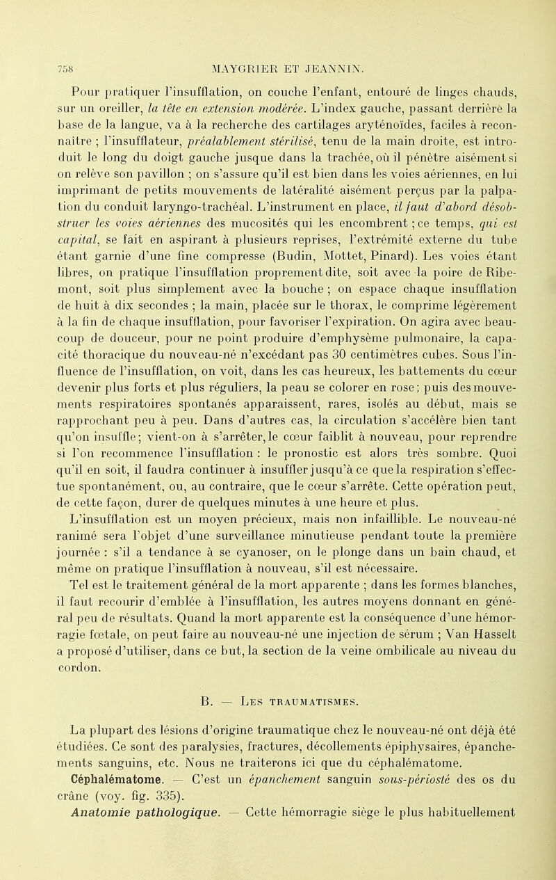 Pour pratiquer l'insufflation, on couche l'enfant, entouré de linges chauds, sur un oreiller, la tête en extension modérée. L'index gauche, passant derrière la base de la langue, va à la recherche des cartilages aryténoïdes, faciles à recon- naître ; l'insufflateur, préalablement stérilisé, tenu de la main droite, est intro- duit le long du doigt gauche jusque dans la trachée, où il pénètre aisément si on relève son pavillon ; on s'assure qu'il est bien dans les voies aériennes, en lui imprimant de petits mouvements de latéralité aisément perçus par la palpa- tion du conduit laryngo-trachéal. L'instrument en place, il faut d'abord désob- struer les voies aériennes des mucosités qui les encombrent ; ce temps, qui est capital, se fait en aspirant à plusieurs reprises, l'extrémité externe du tube étant garnie d'une fine compresse (Budin, Mottet, Pinard). Les voies étant libres, on pratique l'insufflation proprement dite, soit avec la poire de Ribe- mont, soit plus simplement avec la bouche ; on espace chaque insufflation de huit à dix secondes ; la main, placée sur le thorax, le comprime légèrement à la fin de chaque insufflation, pour favoriser l'expiration. On agira avec beau- coup de douceur, pour ne point produire d'emphysème pulmonaire, la capa- cité thoracique du nouveau-né n'excédant pas 30 centimètres cubes. Sous l'in- fluence de l'insufflation, on voit, dans les cas heureux, les battements du cœur devenir plus forts et plus réguliers, la peau se colorer en rose; puis des mouve- ments respiratoires spontanés apparaissent, rares, isolés au début, mais se rapprochant peu à peu. Dans d'autres cas, la circulation s'accélère bien tant qu'on insuffle; vient-on à s'arrêter,le cœur faiblit à nouveau, pour reprendre si l'on recommence l'insufflation : le pronostic est alors très sombre. Quoi qu'il en soit, il faudra continuer à insuffler jusqu'à ce que la respiration s'effec- tue spontanément, ou, au contraire, que le cœur s'arrête. Cette opération peut, de cette façon, durer de quelques minutes à une heure et plus. L'insufflation est un moyen précieux, mais non infaillible. Le nouveau-né ranimé sera l'objet d'une surveillance minutieuse pendant toute la première journée : s'il a tendance à se cyanoser, on le plonge dans un bain chaud, et même on pratique l'insufflation à nouveau, s'il est nécessaire. Tel est le traitement général de la mort apparente ; dans les formes blanches, il faut recourir d'emblée à l'insufflation, les autres moyens donnant en géné- ral peu de résultats. Quand la mort apparente est la conséquence d'une hémor- ragie fœtale, on peut faire au nouveau-né une injection de sérum ; Van Hasselt a proposé d'utiliser, dans ce but, la section de la veine ombilicale au niveau du cordon. B. — Les traumatismes. La plupart des lésions d'origine traumatique chez le nouveau-né ont déjà été étudiées. Ce sont des paralysies, fractures, décollements épiphysaires, épanche- ments sanguins, etc. Nous ne traiterons ici que du céphalématome. Céphalématome. — C'est un épanchement sanguin sous-périosté des os du crâne (voy. fig. 335). Anatomie pathologique. — Cette hémorragie siège le plus habituellement