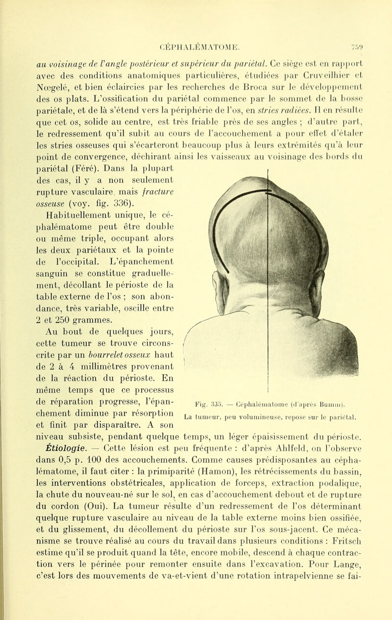 au voisinage de Vangle postérieur et supérieur du pariétal. Ce siège est en rapport avec des conditions anatomiques particulières, étudiées par Cruveilhier ei Noogelé, et bien éclaircies par les recherches de Broca sur Je tlt'-vi'lc>j)pcnicnI des os plats. L'ossification du pariétal commence par le sommet de la bosse pariétale, et de là s'étend vers la périphérie de l'os, en stries radiées. 11 eu résulte que cet os, solide au centre, est très friable près de ses angles ; d'autre part, le redressement qu'il subit au cours de l'accouchement a pour cll'el d'étaler les stries osseuses qui s'écarteront beaucoup plus à leurs extrémités qu'à leur point de convergence, déchirant ainsi les vaisseaux au voisinage des bords du pariétal (Féré). Dans la plupart des cas, il y a non seulement rupture vasculaire: mais fracture osseuse (voy. fig. 336). Habituellement unique, le cé- phalématome peut être double ou même triple, occupant alors les deux pariétaux et la pointe de l'occipital. L'épanchement sanguin se constitue graduelle- ment, décollant le périoste de la table externe de l'os ; son abon- dance, très variable, oscille entre 2 et 250 grammes. Au bout de quelques jours, cette tumeur se trouve circons- crite par un bourrelet osseux haut de 2 à 4 millimètres provenant de la réaction du périoste. En même temps que ce processus de réparation progresse, l'épan- chement diminue par résorption et finit par disparaître. A son niveau subsiste, pendant quelque temps, un léger épaisissement du périoste. Étiologie. — Cette lésion est peu fréquente : d'après Ahlfeld, on l'observe dans 0,5 p. 100 des accouchements. Comme causes prédisposantes au cépha- lématome, il faut citer : la primiparité (Hamon), les rétrécissements du bassin, les interventions obstétricales, application de forceps, extraction podalique, la chute du nouveau-né sur le sol, en cas d'accouchement debout et de rupture du cordon (Oui). La tumeur résulte d'un redressement de l'os déterminant quelque rupture vasculaire au niveau de la table externe moins bien ossifiée, et du glissement, du décollement du périoste sur fos sous-jacent. Ce méca- nisme se trouve réalisé au cours du travail dans plusieurs conditions : Fritsch estime qu'il se produit quand la tête, encore mobile, descend à chaque contrac- tion vers le périnée pour remonter ensuite dans l'excavation. Pour Lange, c'est lors des mouvements de va-et-vient d'une rotation intrapelvienne se fai- Fig. 335. — Céphalérnatome (d'après Binnm). La tumeur, peu volumineuse, repose sur le pariétal.