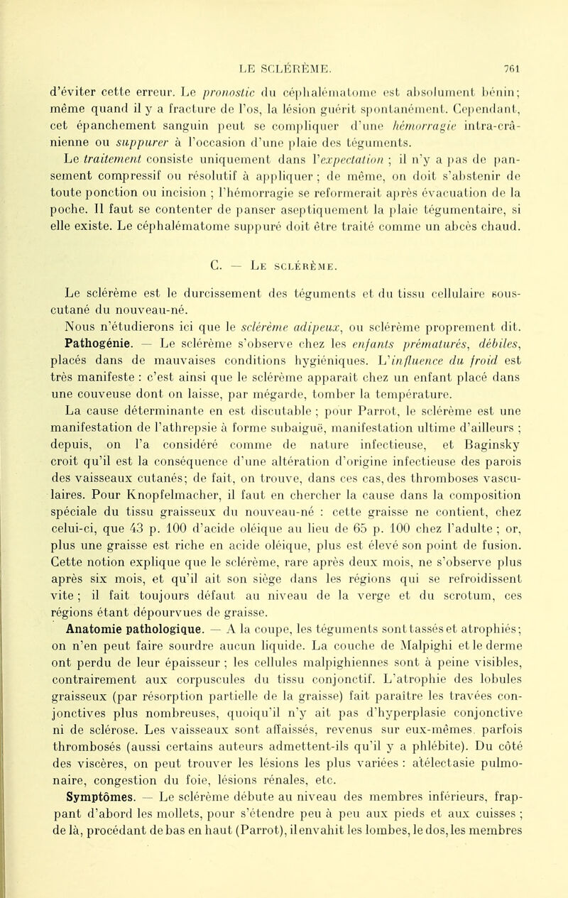 d'éviter cette erreur. Le pronostic du oéphalématome est absolument bénin; même quand il y a fracture de l'os, la lésion guérit spontanément. Cependant, cet épanehement sanguin peut se compliquer d'une hémorragie intra-crâ- nienne ou suppurer à l'occasion d'une plaie des téguments. Le traitement consiste uniquement dans Yexpectation ; il n'y a pas de pan- sement compressif ou résolutif à appliquer; de même, on doit s'abstenir de toute ponction ou incision ; l'hémorragie se reformerait après évacuation de la poche. Il faut se contenter de panser aseptiquement la plaie tégumentaire, si elle existe. Le céphalématome suppuré doit être traité comme un abcès chaud. C. — Le sclérème. Le sclérème est le durcissement des téguments et du tissu cellulaire sous- cutané du nouveau-né. Nous n'étudierons ici que le sclérème adipeux, ou sclérème proprement dit. Pathogénie. — Le sclérème s'observe chez les enfants prématurés, débiles, placés dans de mauvaises conditions hygiéniques. L'influence du froid est très manifeste : c'est ainsi que le sclérème apparaît chez un enfant placé dans une couveuse dont on laisse, par mégarde, tomber la température. La cause déterminante en est discutable ; pour Parrot, le sclérème est une manifestation de l'athrepsie à forme subaiguë, manifestation ultime d'ailleurs ; depuis, on l'a considéré comme de nature infectieuse, et Baginsky croit qu'il est la conséquence d'une altération d'origine infectieuse des parois des vaisseaux cutanés; de fait, on trouve, dans ces cas, des thromboses vascu- laires. Pour Knopfelmacher, il faut en chercher la cause dans la composition spéciale du tissu graisseux du nouveau-né : cette graisse ne contient, chez celui-ci, que 43 p. 100 d'acide oléique au lieu de 65 p. 100 chez l'adulte ; or, plus une graisse est riche en acide oléique, plus est élevé son point de fusion. Cette notion explique que le sclérème, rare après deux mois, ne s'observe plus après six mois, et qu'il ait son siège dans les régions qui se refroidissent vite ; il fait toujours défaut au niveau de la verge et du scrotum, ces régions étant dépourvues de graisse. Anatomie pathologique. — A la coupe, les téguments sont tassés et atrophiés; on n'en peut faire sourdre aucun liquide. La couche de Malpighi et le derme ont perdu de leur épaisseur ; les cellules malpighiennes sont à peine visibles, contrairement aux corpuscules du tissu conjonctif. L'atrophie des lobules graisseux (par résorption partielle de la graisse) fait paraître les travées con- jonctives plus nombreuses, quoiqu'il n'y ait pas d'hyperplasie conjonctive ni de sclérose. Les vaisseaux sont affaissés, revenus sur eux-mêmes, parfois thrombosés (aussi certains auteurs admettent-ils qu'il y a phlébite). Du côté des viscères, on peut trouver les lésions les plus variées : atélectasie pulmo- naire, congestion du foie, lésions rénales, etc. Symptômes. — Le sclérème débute au niveau des membres inférieurs, frap- pant d'abord les mollets, pour s'étendre peu à peu aux pieds et aux cuisses ; de là, procédant de bas en haut (Parrot), il envahit les lombes, le dos, les membres