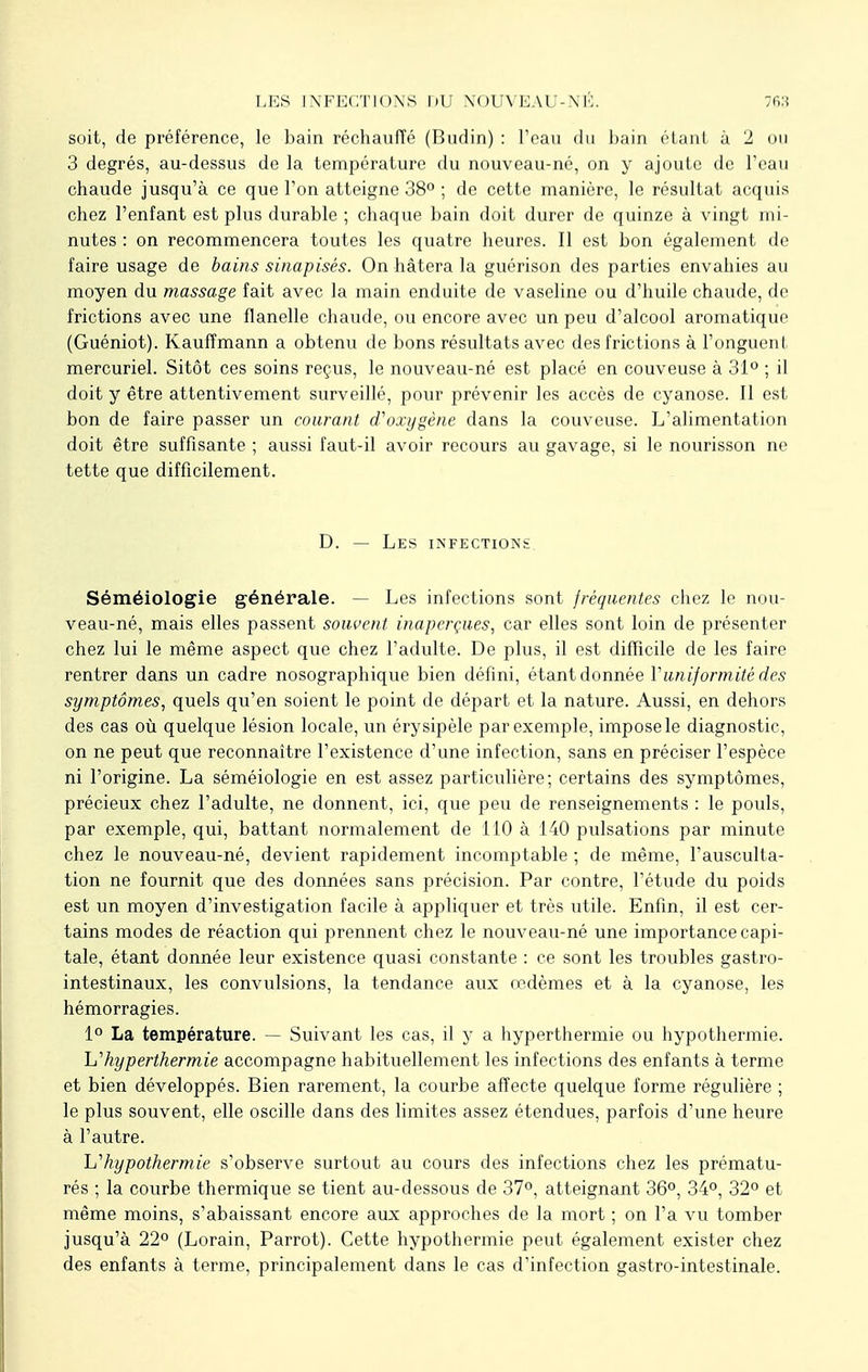 soit, de préférence, le bain réchauffé (Budin) : l'eau du bain étant à 2 ou 3 degrés, au-dessus de la température du nouveau-né, on y ajoute de l'eau chaude jusqu'à ce que l'on atteigne 38° ; de cette manière, le résultat acquis chez l'enfant est plus durable ; chaque bain doit durer de quinze à vingt mi- nutes : on recommencera toutes les quatre heures. Il est bon également de faire usage de bains sinapisés. On hâtera la guérison des parties envahies au moyen du massage fait avec la main enduite de vaseline ou d'huile chaude, de frictions avec une flanelle chaude, ou encore avec un peu d'alcool aromatique (Guéniot). Kaufîmann a obtenu de bons résultats avec des frictions à l'onguent mercuriel. Sitôt ces soins reçus, le nouveau-né est placé en couveuse à 31° ; il doit y être attentivement surveillé, pour prévenir les accès de cyanose. Il est bon de faire passer un courant d'oxygène dans la couveuse. L'alimentation doit être suffisante ; aussi faut-il avoir recours au gavage, si le nourisson ne tette que difficilement. D. — Les infections Séméiologie générale. — Les infections sont fréquentes chez le nou- veau-né, mais elles passent souvent inaperçues, car elles sont loin de présenter chez lui le même aspect que chez l'adulte. De plus, il est difficile de les faire rentrer dans un cadre nosographique bien défini, étant donnée Vuniformité des symptômes, quels qu'en soient le point de départ et la nature. Aussi, en dehors des cas où quelque lésion locale, un érysipèle par exemple, impose le diagnostic, on ne peut que reconnaître l'existence d'une infection, sans en préciser l'espèce ni l'origine. La séméiologie en est assez particulière; certains des symptômes, précieux chez l'adulte, ne donnent, ici, que peu de renseignements : le pouls, par exemple, qui, battant normalement de 110 à 140 pulsations par minute chez le nouveau-né, devient rapidement incomptable ; de même, l'ausculta- tion ne fournit que des données sans précision. Par contre, l'étude du poids est un moyen d'investigation facile à appliquer et très utile. Enfin, il est cer- tains modes de réaction qui prennent chez le nouveau-né une importance capi- tale, étant donnée leur existence quasi constante : ce sont les troubles gastro- intestinaux, les convulsions, la tendance aux œdèmes et à la cyanose, les hémorragies. 1° La température. — Suivant les cas, il y a hyperthermie ou hypothermie. l^hyperthermie accompagne habituellement les infections des enfants à terme et bien développés. Bien rarement, la courbe affecte quelque forme régulière ; le plus souvent, elle oscille dans des limites assez étendues, parfois d'une heure à l'autre. hypothermie s'observe surtout au cours des infections chez les prématu- rés ; la courbe thermique se tient au-dessous de 37°, atteignant 36°, 34°, 32° et même moins, s'abaissant encore aux approches de la mort ; on l'a vu tomber jusqu'à 22° (Lorain, Parrot). Cette hypothermie peut également exister chez des enfants à terme, principalement dans le cas d'infection gastro-intestinale.