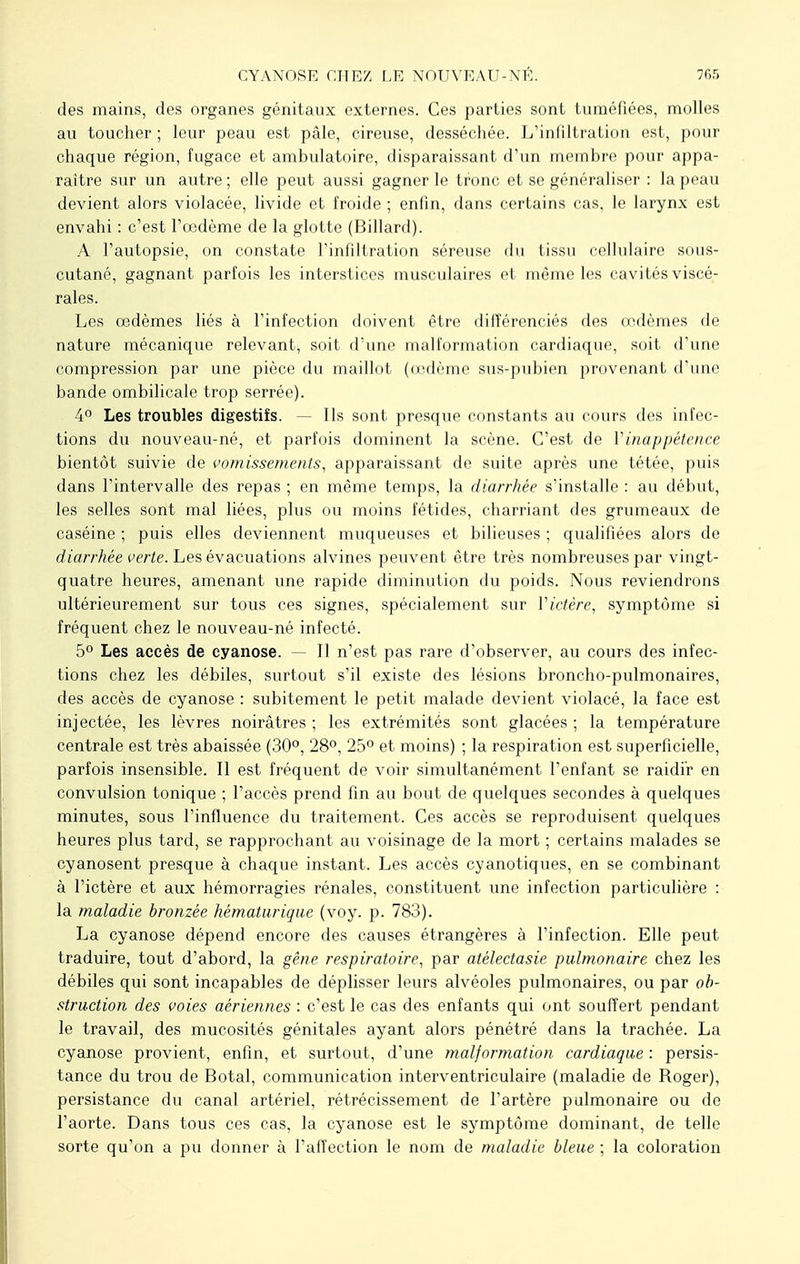 CYANOSE CHEZ, LE NOUVEAU-NÉ. des mains, des organes génitaux externes. Ces parties sont tuméfiées, molles au toucher ; leur peau est pâle, cireuse, desséchée. L'infiltration est, pour chaque région, fugace et ambulatoire, disparaissant d'un membre pour appa- raître sur un autre; elle peut aussi gagner le tronc et se généraliser : la peau devient alors violacée, livide et froide ; enfin, dans certains cas, le larynx est envahi : c'est l'oedème de la glotte (Billard). A l'autopsie, on constate l'infiltration séreuse du tissu cellulaire sous- cutané, gagnant parfois les interstices musculaires et même les cavités viscé- rales. Les œdèmes liés à l'infection doivent être différenciés des œdèmes de nature mécanique relevant, soit d'une malformation cardiaque, soit d'une compression par une pièce du maillot (œdème sus-pubien provenant d'une bande ombilicale trop serrée). 4° Les troubles digestifs. - Ils sont presque constants au cours des infec- tions du nouveau-né, et parfois dominent la scène. C'est de Y inappétence bientôt suivie de vomissements, apparaissant de suite après une tétée, puis dans l'intervalle des repas ; en même temps, la diarrhée s'installe : au début, les selles sont mal liées, plus ou moins fétides, charriant des grumeaux de caséine ; puis elles deviennent muqueuses et bilieuses ; qualifiées alors de diarrhée verte. Les évacuations alvines peuvent être très nombreuses par vingt- quatre heures, amenant une rapide diminution du poids. Nous reviendrons ultérieurement sur tous ces signes, spécialement sur Victère, symptôme si fréquent chez le nouveau-né infecté. 5° Les accès de cyanose. — Il n'est pas rare d'observer, au cours des infec- tions chez les débiles, surtout s'il existe des lésions broncho-pulmonaires, des accès de cyanose : subitement le petit malade devient violacé, la face est injectée, les lèvres noirâtres ; les extrémités sont glacées ; la température centrale est très abaissée (30°, 28°, 25° et moins) ; la respiration est superficielle, parfois insensible. Il est fréquent de voir simultanément l'enfant se raidir en convulsion tonique ; l'accès prend fin au bout de quelques secondes à quelques minutes, sous l'influence du traitement. Ces accès se reproduisent quelques heures plus tard, se rapprochant au voisinage de la mort ; certains malades se cyanosent presque à chaque instant. Les accès cyanotiques, en se combinant à l'ictère et aux hémorragies rénales, constituent une infection particulière : la maladie bronzée hématurique (voy. p. 783). La cyanose dépend encore des causes étrangères à l'infection. Elle peut traduire, tout d'abord, la gêne respiratoire, par atélectasie pulmonaire chez les débiles qui sont incapables de déplisser leurs alvéoles pulmonaires, ou par ob- struction des voies aériennes : c'est le cas des enfants qui ont souffert pendant le travail, des mucosités génitales ayant alors pénétré dans la trachée. La cyanose provient, enfin, et surtout, d'une malformation cardiaque : persis- tance du trou de Botal, communication interventriculaire (maladie de Roger), persistance du canal artériel, rétrécissement de l'artère pulmonaire ou de l'aorte. Dans tous ces cas, la cyanose est le symptôme dominant, de telle sorte qu'on a pu donner à l'affection le nom de maladie bleue ; la coloration