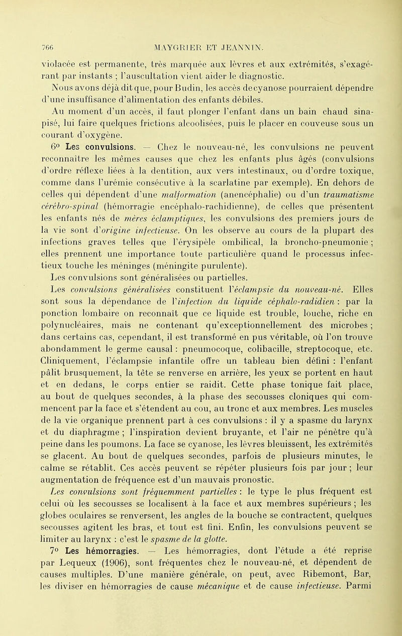 violacée est permanente, très marquée aux lèvres et aux extrémités, s'exagé- rant par instants ; l'auscultation vient aider le diagnostic. Nous avons déjà dit que, pour Budin, les accès de cyanose pourraient dépendre d'une insuffisance d'alimentation des enfants débiles. Au moment d'un accès, il faut plonger l'enfant dans un bain chaud sina- pisé, lui faire quelques frictions alcoolisées, puis le placer en couveuse sous un courant d'oxygène. 6° Les convulsions. - Chez le nouveau-né, les convulsions ne peuvent reconnaître les mêmes causes que chez les enfants plus âgés (convulsions d'ordre réflexe liées à la dentition, aux vers intestinaux, ou d'ordre toxique, comme dans l'urémie consécutive à la scarlatine par exemple). En dehors de celles qui dépendent d'une malformation (anencéphalie) ou d'un traumatisme cérébro-spinal (hémorragie encéphalo-rachidienne), de celles que présentent les enfants nés de mères éclamptiques, les convulsions des premiers jours de la vie sont d'origine infectieuse. On les observe au cours de la plupart des infections graves telles que l'érysipèle ombilical, la broncho-pneumonie ; elles prennent une importance toute particulière quand le processus infec- tieux touche les méninges (méningite purulente). Les convulsions sont généralisées ou partielles. Les convulsions généralisées constituent Yéclampsie du nouveau-né. Elles sont sous la dépendance de Vinfection du liquide céphalo-radidien : par la ponction lombaire on reconnaît que ce liquide est trouble, louche, riche en polynucléaires, mais ne contenant qu'exceptionnellement des microbes ; dans certains cas, cependant, il est transformé en pus véritable, où l'on trouve abondamment le germe causal : pneumocoque, colibacille, streptocoque, etc. Gliniquement, l'éclampsie infantile offre un tableau bien défini : l'enfant pâlit brusquement, la tête se renverse en arrière, les yeux se portent en haut et en dedans, le corps entier se raidit. Cette phase tonique fait place, au bout de quelques secondes, à la phase des secousses cloniques qui com- mencent par la face et s'étendent au cou, au tronc et aux membres. Les muscles de la vie organique prennent part à ces convulsions : il y a spasme du larynx et du diaphragme ; l'inspiration devient bruyante, et l'air ne pénètre qu'à peine dans les poumons. La face se cyanose, les lèvres bleuissent, les extrémités se glacent. Au bout de quelques secondes, parfois de plusieurs minutes, le calme se rétablit. Ces accès peuvent se répéter plusieurs fois par jour ; leur augmentation de fréquence est d'un mauvais pronostic. Les convulsions sont fréquemment partielles : le type le plus fréquent est celui où les secousses se localisent à la face et aux membres supérieurs ; les globes oculaires se renversent, les angles de la bouche se contractent, quelques secousses agitent les bras, et tout est fini. Enfin, les convulsions peuvent se limiter au larynx : c'est le spasme de la glotte. 7° Les hémorragies. — Les hémorragies, dont l'étude a été reprise par Lequeux (1906), sont fréquentes chez le nouveau-né, et dépendent de causes multiples. D'une manière générale, on peut, avec Ribemont, Bar, les diviser en hémorragies de cause mécanique et de cause infectieuse. Parmi