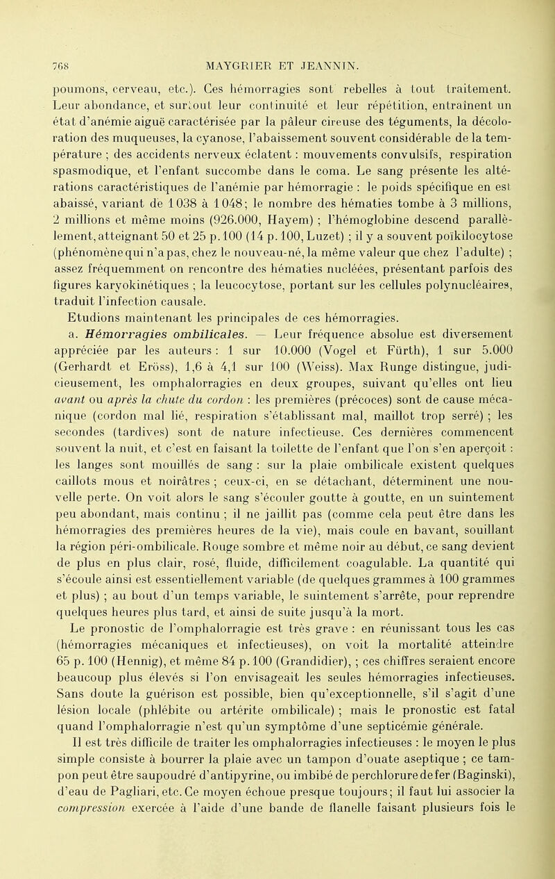 poumons, cerveau, etc.). Ces hémorragies sont rebelles à tout traitement. Leur abondance, et surtout leur continuité et leur répétition, entraînent un état d'anémie aiguë caractérisée par la pâleur cireuse des téguments, la décolo- ration des muqueuses, la cyanose, l'abaissement souvent considérable de la tem- pérature ; des accidents nerveux éclatent : mouvements convulsifs, respiration spasmodique, et l'enfant succombe dans le coma. Le sang présente les alté- rations caractéristiques de l'anémie par hémorragie : le poids spécifique en est abaissé, variant de 1038 à 1048; le nombre des hématies tombe à 3 millions, 2 millions et même moins (926.000, Hayem) ; l'hémoglobine descend parallè- lement, atteignant 50 et 25 p. 100 (14 p. 100, Luzet) ; il y a souvent poïkilocytose (phénomène qui n'a pas, chez le nouveau-né, la même valeur que chez l'adulte) ; assez fréquemment on rencontre des hématies nucléées, présentant parfois des figures karyokinétiques ; la leucocytose, portant sur les cellules polynucléaires, traduit l'infection causale. Etudions maintenant les principales de ces hémorragies. a. Hémorragies ombilicales. — Leur fréquence absolue est diversement appréciée par les auteurs : 1 sur 10.000 (Vogel et Fùrth), 1 sur 5.000 (Gerhardt et Erôss), 1,6 à 4,1 sur 100 (Weiss). Max Runge distingue, judi- cieusement, les omphalorragies en deux groupes, suivant qu'elles ont lieu avant ou après la chute du cordon : les premières (précoces) sont de cause méca- nique (cordon mal lié, respiration s'établissant mal, maillot trop serré) ; les secondes (tardives) sont de nature infectieuse. Ces dernières commencent souvent la nuit, et c'est en faisant la toilette de l'enfant que l'on s'en aperçoit : les langes sont mouillés de sang : sur la plaie ombilicale existent quelques caillots mous et noirâtres ; ceux-ci, en se détachant, déterminent une nou- velle perte. On voit alors le sang s'écouler goutte à goutte, en un suintement peu abondant, mais continu ; il ne jaillit pas (comme cela peut être dans les hémorragies des premières heures de la vie), mais coule en bavant, souillant la région péri-ombilicale. Rouge sombre et même noir au début, ce sang devient de plus en plus clair, rosé, fluide, difficilement coagulable. La quantité qui s'écoule ainsi est essentiellement variable (de quelques grammes à 100 grammes et plus) ; au bout d'un temps variable, le suintement s'arrête, pour reprendre quelques heures plus tard, et ainsi de suite jusqu'à la mort. Le pronostic de l'omphalorragie est très grave : en réunissant tous les cas (hémorragies mécaniques et infectieuses), on voit la mortalité atteindre 65 p. 100 (Hennig), et même 84 p. 100 (Grandidier), ; ces chiffres seraient encore beaucoup plus élevés si l'on envisageait les seules hémorragies infectieuses. Sans doute la guérison est possible, bien qu'exceptionnelle, s'il s'agit d'une lésion locale (phlébite ou artérite ombilicale) ; mais le pronostic est fatal quand l'omphalorragie n'est qu'un symptôme d'une septicémie générale. Il est très difficile de traiter les omphalorragies infectieuses : le moyen le plus simple consiste à bourrer la plaie avec un tampon d'ouate aseptique ; ce tam- pon peut être saupoudré d'antipyrine, ou imbibé de perchloruredefer (Raginski), d'eau de Pagliari, etc. Ce moyen échoue presque toujours; il faut lui associer la compression exercée à l'aide d'une bande de flanelle faisant plusieurs fois le