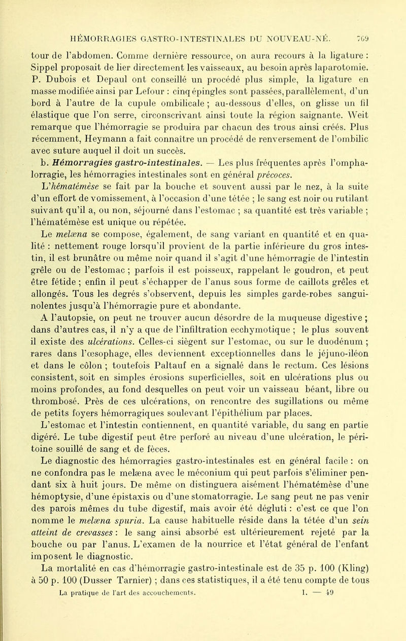 tour de l'abdomen. Comme dernière ressource, on aura recours à la ligature : Sippel proposait de lier directement les vaisseaux, au besoin après laparotomie. P. Dubois et Depaul ont conseillé un procédé plus simple, la ligature en masse modifiée ainsi par Lefour : cinq épingles sont passées, parallèlement, d'un bord à l'autre de la cupule ombilicale ; au-dessous d'elles, on glisse un lil élastique que l'on serre, circonscrivant ainsi toute la région saignante. Weit remarque que l'hémorragie se produira par chacun des trous ainsi créés. Plus récemment, Heymann a fait connaître un procédé de renversement de l'ombilic avec suture auquel il doit un succès. b. Hémorragies gastro-intestinales. — Les plus fréquentes après l'ompha- lorragie, les hémorragies intestinales sont en général précoces. h'hématêmèse se fait par la bouche et souvent aussi par le nez, à la suite d'un effort de vomissement, à l'occasion d'une tétée ; le sang est noir ou rutilant suivant qu'il a, ou non, séjourné dans l'estomac ; sa quantité est très variable ; l'hématémèse est unique ou répétée. Le melsena se compose, également, de sang variant en quantité et en qua- lité : nettement rouge lorsqu'il provient de la partie inférieure du gros intes- tin, il est brunâtre ou même noir quand il s'agit d'une hémorragie de l'intestin grêle ou de l'estomac ; parfois il est poisseux, rappelant le goudron, et peut être fétide ; enfin il peut s'échapper de l'anus sous forme de caillots grêles et allongés. Tous les degrés s'observent, depuis les simples garde-robes sangui- nolentes jusqu'à l'hémorragie pure et abondante. A l'autopsie, on peut ne trouver aucun désordre de la muqueuse digestive ; dans d'autres cas, il n'y a que de l'infiltration ecchymotique ; le plus souvent il existe des ulcérations. Celles-ci siègent sur l'estomac, ou sur le duodénum ; rares dans l'oesophage, elles deviennent exceptionnelles dans le jéjuno-iléon et dans le côlon ; toutefois Paltauf en a signalé dans le rectum. Ces lésions consistent, soit en simples érosions superficielles, soit en ulcérations plus ou moins profondes, au fond desquelles on peut voir un vaisseau béant, libre ou thrombosé. Près de ces ulcérations, on rencontre des sugillations ou même de petits foyers hémorragiques soulevant l'épithélium par places. L'estomac et l'intestin contiennent, en quantité variable, du sang en partie digéré. Le tube digestif peut être perforé au niveau d'une ulcération, le péri- toine souillé de sang et de fèces. Le diagnostic des hémorragies gastro-intestinales est en général facile : on ne confondra pas le melœna avec le méconium qui peut parfois s'éliminer pen- dant six à huit jours. De même on distinguera aisément l'hématémèse d'une hémoptysie, d'une épistaxis ou d'une stomatorragie. Le sang peut ne pas venir des parois mêmes du tube digestif, mais avoir été dégluti : c'est ce que l'on nomme le melsena spuria. La cause habituelle réside dans la tétée d'un sein atteint de crevasses : le sang ainsi absorbé est ultérieurement rejeté par la bouche ou par l'anus. L'examen de la nourrice et l'état général de l'enfant imposent le diagnostic. La mortalité en cas d'hémorragie gastro-intestinale est de 35 p. 100 (Kling) à 50 p. 100 (Dusser Tarnier) ; dans ces statistiques, il a été tenu compte de tous La pratique de l'art des accouchements. I. — 49