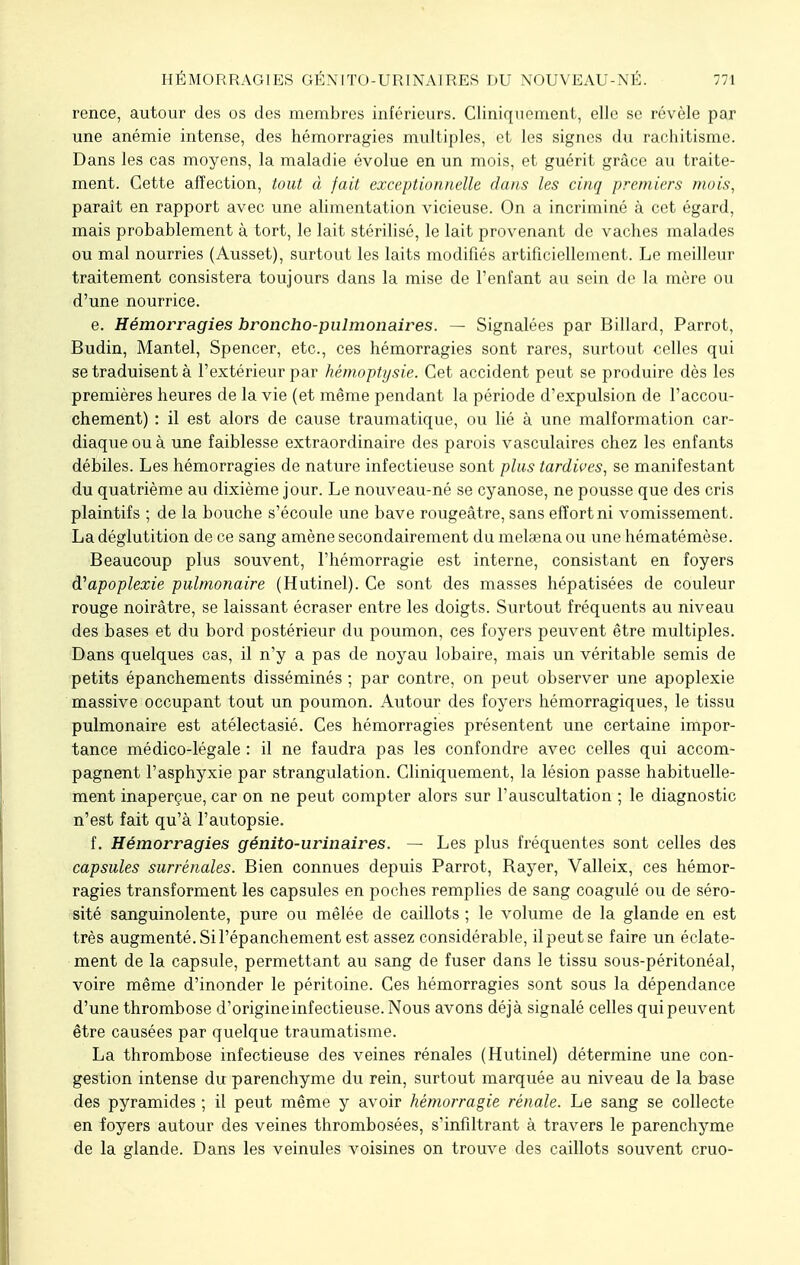 rence, autour des os des membres inférieurs. Cliniquement, elle se révèle par une anémie intense, des hémorragies multiples, et les signes du rachitisme. Dans les cas moyens, la maladie évolue en un mois, et guérit grâce au traite- ment. Cette affection, tout à fait exceptionnelle dans les cinq premiers mois, paraît en rapport avec une alimentation vicieuse. On a incriminé à cet égard, mais probablement à tort, le lait stérilisé, le lait provenant de vaches malades ou mal nourries (Ausset), surtout les laits modifiés artificiellement. Le meilleur traitement consistera toujours dans la mise de l'enfant au sein de la mère ou d'une nourrice. e. Hémorragies broncho-pulmonaires. — Signalées par Billard, Parrot, Budin, Mantel, Spencer, etc., ces hémorragies sont rares, surtout celles qui se traduisent à l'extérieur par hémoptysie. Cet accident peut se produire dès les premières heures de la vie (et même pendant la période d'expulsion de l'accou- chement) : il est alors de cause traumatique, ou lié à une malformation car- diaque ou à une faiblesse extraordinaire des parois vasculaires chez les enfants débiles. Les hémorragies de nature infectieuse sont plus tardives, se manifestant du quatrième au dixième jour. Le nouveau-né se cyanose, ne pousse que des cris plaintifs ; de la bouche s'écoule une bave rougeâtre, sans effort ni vomissement. La déglutition de ce sang amène secondairement du meleena ou une hématémèse. Beaucoup plus souvent, l'hémorragie est interne, consistant en foyers d'apoplexie pulmonaire (Hutinel). Ce sont des masses hépatisées de couleur rouge noirâtre, se laissant écraser entre les doigts. Surtout fréquents au niveau des bases et du bord postérieur du poumon, ces foyers peuvent être multiples. Dans quelques cas, il n'y a pas de noyau lobaire, mais un véritable semis de petits épanchements disséminés ; par contre, on peut observer une apoplexie massive occupant tout un poumon. Autour des foyers hémorragiques, le tissu pulmonaire est atélectasié. Ces hémorragies présentent une certaine impor- tance médico-légale : il ne faudra pas les confondre avec celles qui accom- pagnent l'asphyxie par strangulation. Cliniquement, la lésion passe habituelle- ment inaperçue, car on ne peut compter alors sur l'auscultation ; le diagnostic n'est fait qu'à l'autopsie. f. Hémorragies génito-ur'inaires. — Les plus fréquentes sont celles des capsules surrénales. Bien connues depuis Parrot, Rayer, Valleix, ces hémor- ragies transforment les capsules en poches remplies de sang coagulé ou de séro- sité sanguinolente, pure ou mêlée de caillots ; le volume de la glande en est très augmenté. Si l'épanchement est assez considérable, il peut se faire un éclate- ment de la capsule, permettant au sang de fuser dans le tissu sous-péritonéal, voire même d'inonder le péritoine. Ces hémorragies sont sous la dépendance d'une thrombose d'origine infectieuse. Nous avons déjà signalé celles quipeuvent être causées par quelque traumatisme. La thrombose infectieuse des veines rénales (Hutinel) détermine une con- gestion intense du parenchyme du rein, surtout marquée au niveau de la base des pyramides ; il peut même y avoir hémorragie rénale. Le sang se collecte en foyers autour des veines thrombosées, s'infiltrant à travers le parenchyme de la glande. Dans les veinules voisines on trouve des caillots souvent cruo-