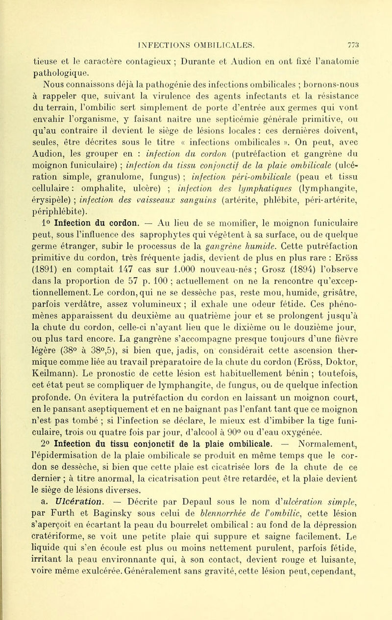 tieuse et le caractère contagieux ; Durante et Audion en ont fixé l'analomie pathologique. Nous connaissons déjà la pathogénie des infections ombilicales ; bornons-nous à rappeler que, suivant la virulence des agents infectants et la résistance du terrain, l'ombilic sert simplement de porte d'entrée aux germes qui vont envahir l'organisme, y faisant naître une septicémie générale primitive, ou qu'au contraire il devient le siège de lésions locales : ces dernières doivent, seules, être décrites sous le titre « infections ombilicales ». On peut, avec Audion, les grouper en : infection du cordon (putréfaction et gangrène du moignon funiculaire) ; infection du tissu confonctif de la plaie ombilicale (ulcé- ration simple, granulome, fungus) ; infection péri-ombilicale (peau et tissu cellulaire : omphalite, ulcère) ; infection des lymphatiques (lymphangite, érysipèle) ; infection des vaisseaux sanguins (artérite, phlébite, péri-artérite, périphlébite). 1° Infection du cordon. — Au lieu de se momifier, le moignon funiculaire peut, sous l'influence des saprophytes qui végètent à sa surface, ou de quelque germe étranger, subir le processus de la gangrène humide. Cette putréfaction primitive du cordon, très fréquente jadis, devient de plus en plus rare : Eross (1891) en comptait 147 cas sur 1.000 nouveau-nés; Grosz (1894) l'observe dans la proportion de 57 p. 100 ; actuellement on ne la rencontre qu'excep- tionnellement. Le cordon, qui ne se dessèche pas, reste mou, humide, grisâtre, parfois verdâtre, assez volumineux ; il exhale une odeur fétide. Ces phéno- mènes apparaissent du deuxième au quatrième jour et se prolongent jusqu'à la chute du cordon, celle-ci n'ayant lieu que le dixième ou le douzième jour, ou plus tard encore. La gangrène s'accompagne presque toujours d'une fièvre légère (38° à 38°,5), si bien que, jadis, on considérait cette ascension ther- mique comme liée au travail préparatoire de la chute du cordon (Erôss, Doktor, Keilmann). Le pronostic de cette lésion est habituellement bénin ; toutefois-, cet état peut se compliquer de lymphangite, de fungus, ou de quelque infection profonde. On évitera la putréfaction du cordon en laissant un moignon court, en le pansant aseptiquement et en ne baignant pas l'enfant tant que ce moignon n'est pas tombé ; si l'infection se déclare, le mieux est d'imbiber la tige funi- culaire, trois ou quatre fois par jour, d'alcool à 90° ou d'eau oxygénée. 2° Infection du tissu conjonctif de la plaie ombilicale. — Normalement, l'épidermisation de la plaie ombilicale se produit en même temps que le cor- don se dessèche, si bien que cette plaie est cicatrisée lors de la chute de ce dernier ; à titre anormal, la cicatrisation peut être retardée, et la plaie devient le siège de lésions diverses. a. Ulcération. — Décrite par Depaul sous le nom ^ulcération simple, par Furth et Baginsky sous celui de blennorrhée de l'ombilic, cette lésion s'aperçoit en écartant la peau du bourrelet ombilical : au fond de la dépression cratériforme, se voit une petite plaie qui suppure et saigne facilement. Le liquide qui s'en écoule est plus ou moins nettement purulent, parfois fétide, irritant la peau environnante qui, à son contact, devient rouge et luisante, voire même exulcérée. Généralement sans gravité, cette lésion peut, cependant,