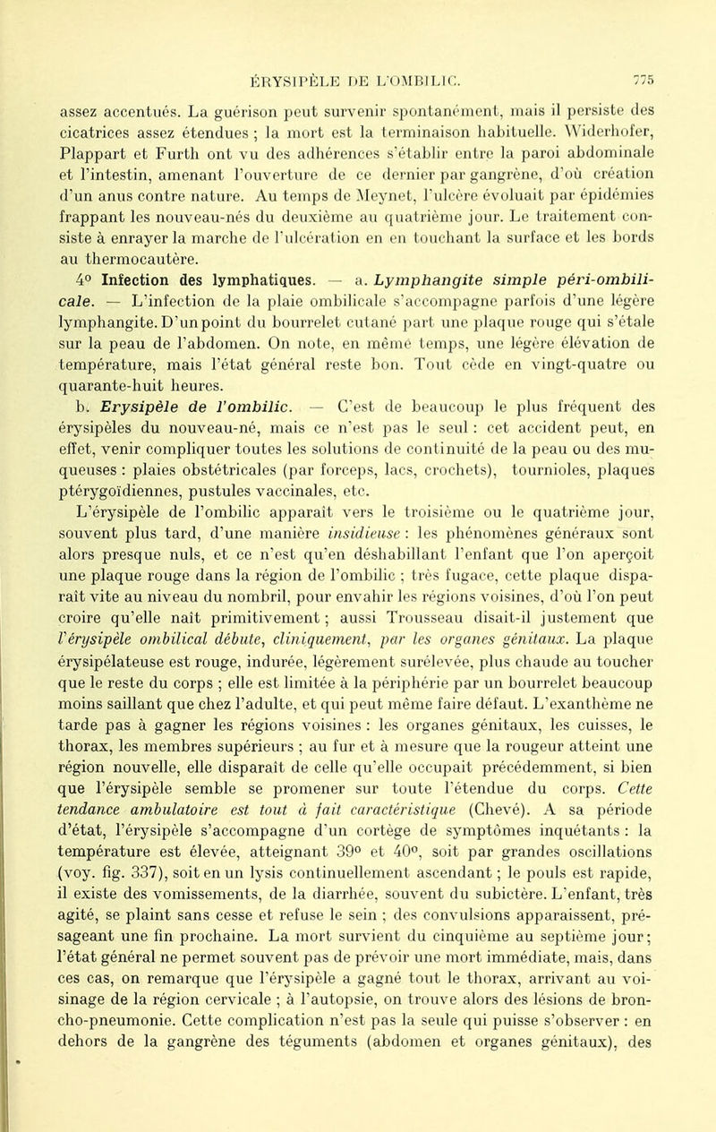 assez accentués. La guérison peut survenir spontanément, mais il persiste des cicatrices assez étendues ; la mort est la terminaison habituelle. Widerhofer, Plappart et Furth ont vu des adhérences s'établir entre la paroi abdominale et l'intestin, amenant l'ouverture de ce dernier par gangrène, d'où création d'un anus contre nature. Au temps de Meynet, l'ulcère évoluait par épidémies frappant les nouveau-nés du deuxième au quatrième jour. Le traitement con- siste à enrayer la marche de l'ulcération en en touchant la surface et les bords au thermocautère. 4° Infection des lymphatiques. — a. Lymphangite simple péri-ombili- cale. — L'infection de la plaie ombilicale s'accompagne parfois d'une légère lymphangite. D'un point du bourrelet cutané part une plaque rouge qui s'étale sur la peau de l'abdomen. On note, en même temps, une légère élévation de température, mais l'état général reste bon. Tout cède en vingt-quatre ou quarante-huit heures. b. Erysipèle de l'ombilic. — C'est de beaucoup le plus fréquent des érysipèles du nouveau-né, mais ce n'est pas le seul : cet accident peut, en effet, venir compliquer toutes les solutions de continuité de la peau ou des mu- queuses : plaies obstétricales (par forceps, lacs, crochets), tournioles, plaques ptérygoïdiennes, pustules vaccinales, etc. L'érysipèle de l'ombilic apparaît vers le troisième ou le quatrième jour, souvent plus tard, d'une manière insidieuse : les phénomènes généraux sont alors presque nuls, et ce n'est qu'en déshabillant l'enfant que l'on aperçoit une plaque rouge dans la région de l'ombilic ; très fugace, cette plaque dispa- raît vite au niveau du nombril, pour envahir les régions voisines, d'où l'on peut croire qu'elle naît primitivement ; aussi Trousseau disait-il justement que Vérysipèle ombilical débute, cliniquement, par les organes génitaux. La plaque érysipélateuse est rouge, indurée, légèrement surélevée, plus chaude au toucher que le reste du corps ; elle est limitée à la périphérie par un bourrelet beaucoup moins saillant que chez l'adulte, et qui peut même faire défaut. L'exanthème ne tarde pas à gagner les régions voisines : les organes génitaux, les cuisses, le thorax, les membres supérieurs ; au fur et à mesure que la rougeur atteint une région nouvelle, elle disparaît de celle qu'elle occupait précédemment, si bien que l'érysipèle semble se promener sur toute l'étendue du corps. Cette tendance ambulatoire est tout à fait caractéristique (Chevé). A sa période d'état, l'érysipèle s'accompagne d'un cortège de symptômes inquétants : la température est élevée, atteignant 39° et 40°, soit par grandes oscillations (voy. fig. 337), soit en un lysis continuellement ascendant ; le pouls est rapide, il existe des vomissements, de la diarrhée, souvent du subictère. L'enfant, très agité, se plaint sans cesse et refuse le sein ; des convulsions apparaissent, pré- sageant une fin prochaine. La mort survient du cinquième au septième jour; l'état général ne permet souvent pas de prévoir une mort immédiate, mais, dans ces cas, on remarque que l'érysipèle a gagné tout le thorax, arrivant au voi- sinage de la région cervicale ; à l'autopsie, on trouve alors des lésions de bron- cho-pneumonie. Cette complication n'est pas la seule qui puisse s'observer : en dehors de la gangrène des téguments (abdomen et organes génitaux), des