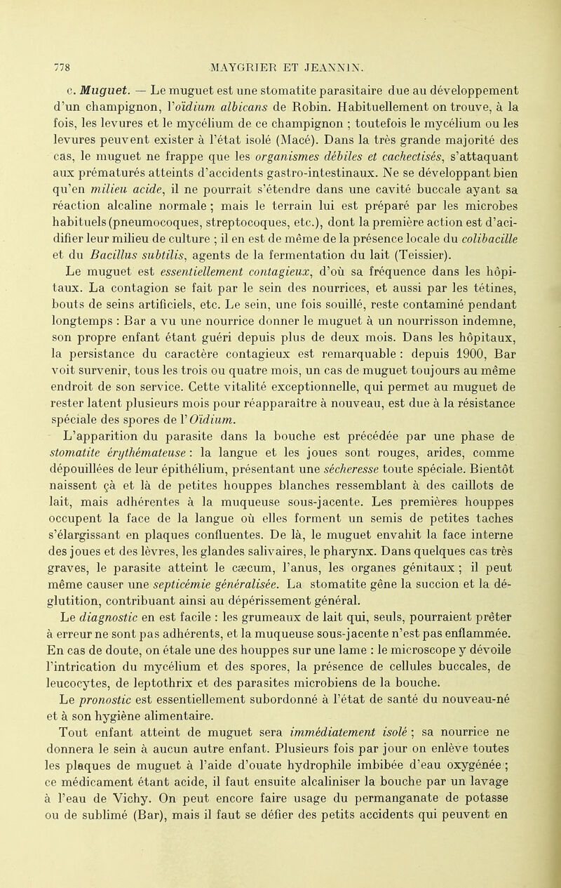 c. Muguet. — Le muguet est une stomatite parasitaire due au développement d'un champignon, Voïdium albicans de Robin. Habituellement on trouve, à la fois, les levures et le mycélium de ce champignon ; toutefois le mycélium ou les levures peuvent exister à l'état isolé (Macé). Dans la très grande majorité des câs, le muguet ne frappe que les organismes débiles et cachectisès, s'attaquant aux prématurés atteints d'accidents gastro-intestinaux. Ne se développant bien qu'en milieu acide, il ne pourrait s'étendre dans une cavité buccale ayant sa réaction alcaline normale ; mais le terrain lui est préparé par les microbes habituels (pneumocoques, streptocoques, etc.), dont la première action est d'aci- difier leur milieu de culture ; il en est de même de la présence locale du colibacille et du Bacillus subtilis, agents de la fermentation du lait (Teissier). Le muguet est essentiellement contagieux, d'où sa fréquence dans les hôpi- taux. La contagion se fait par le sein des nourrices, et aussi par les tétines, bouts de seins artificiels, etc. Le sein, une fois souillé, reste contaminé pendant longtemps : Bar a vu une nourrice donner le muguet à un nourrisson indemne, son propre enfant étant guéri depuis plus de deux mois. Dans les hôpitaux, la persistance du caractère contagieux est remarquable : depuis 1900, Bar voit survenir, tous les trois ou quatre mois, un cas de muguet toujours au même endroit de son service. Cette vitalité exceptionnelle, qui permet au muguet de rester latent plusieurs mois pour réapparaître à nouveau, est due à la résistance spéciale des spores de V Oïdium. L'apparition du parasite dans la bouche est précédée par une phase de stomatite êryihémateuse : la langue et les joues sont rouges, arides, comme dépouillées de leur épithélium, présentant une sécheresse toute spéciale. Bientôt naissent çà et là de petites houppes blanches ressemblant à des caillots de lait, mais adhérentes à la muqueuse sous-jacente. Les premières houppes occupent la face de la langue où elles forment un semis de petites taches s'élargissant en plaques confluentes. De là, le muguet envahit la face interne des joues et des lèvres, les glandes salivaires, le pharynx. Dans quelques cas très graves, le parasite atteint le cœcum, l'anus, les organes génitaux ; il peut même causer une septicémie généralisée. La stomatite gêne la succion et la dé- glutition, contribuant ainsi au dépérissement général. Le diagnostic en est facile : les grumeaux de lait qui, seuls, pourraient prêter à erreur ne sont pas adhérents, et la muqueuse sous-jacente n'est pas enflammée. En cas de doute, on étale une des houppes sur une lame : le microscope y dévoile l'intrication du mycélium et des spores, la présence de cellules buccales, de leucocytes, de leptothrix et des parasites microbiens de la bouche. Le pronostic est essentiellement subordonné à l'état de santé du nouveau-né et à son hygiène alimentaire. Tout enfant atteint de muguet sera immédiatement isolé ; sa nourrice ne donnera le sein à aucun autre enfant. Plusieurs fois par jour on enlève toutes les plaques de muguet à l'aide d'ouate hydrophile imbibée d'eau oxygénée ; ce médicament étant acide, il faut ensuite alcaliniser la bouche par un lavage à l'eau de Vichy. On peut encore faire usage du permanganate de potasse ou de sublimé (Bar), mais il faut se défier des petits accidents qui peuvent en