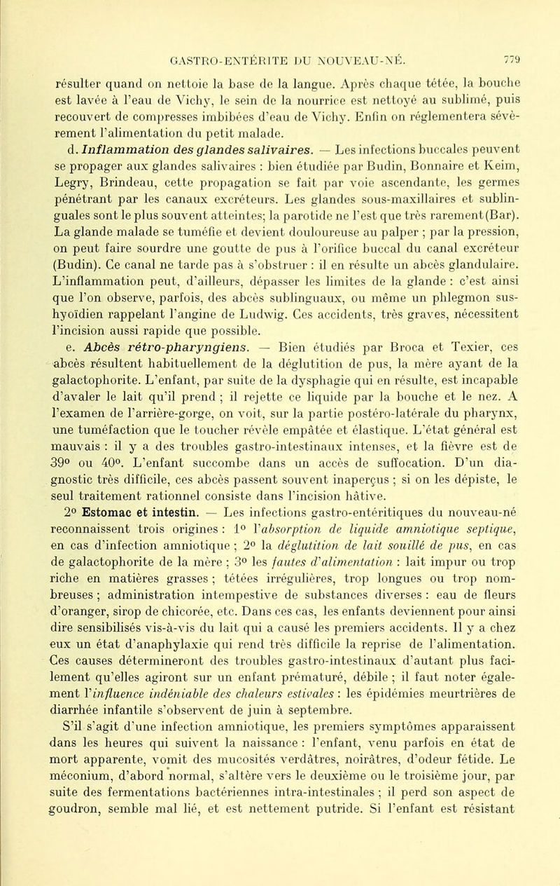 résulter quand on nettoie la base de la langue. Après chaque tétée, la bouche est lavée à l'eau de Vichy, le sein de la nourrice est nettoyé au sublimé, puis recouvert de compresses imbibées d'eau de Vichy. Enfin on réglementera sévè- rement l'alimentation du petit malade. d. Inflammation des glandes salivaires. — Les infections buccales peuvent se propager aux glandes salivaires : bien étudiée par Budin, Bonnaire et Keim, Legry, Brindeau, cette propagation se fait par voie ascendante, les germes pénétrant par les canaux excréteurs. Les glandes sous-maxillaires et sublin- guales sont le plus souvent atteintes; la parotide ne l'est que très rarement(Bar). La glande malade se tuméfie et devient douloureuse au palper ; par la pression, on peut faire sourdre une goutte de pus à l'orifice buccal du canal excréteur (Budin). Ce canal ne tarde pas à s'obstruer : il en résulte un abcès glandulaire. L'inflammation peut, d'ailleurs, dépasser les limites de la glande : c'est ainsi que l'on observe, parfois, des abcès sublinguaux, ou même un phlegmon sus- hyoïdien rappelant l'angine de Ludwig. Ces accidents, très graves, nécessitent l'incision aussi rapide que possible. e. Abcès rétro-pharyngiens. — Bien étudiés par Broca et Texier, ces abcès résultent habituellement de la déglutition de pus, la mère ayant de la galactophorite. L'enfant, par suite de la dysphagie qui en résulte, est incapable d'avaler le lait qu'il prend ; il rejette ce liquide par la bouche et le nez. A l'examen de l'arrière-gorge, on voit, sur la partie postéro-latérale du pharynx, une tuméfaction que le toucher révèle empâtée et élastique. L'état général est mauvais : il y a des troubles gastro-intestinaux intenses, et la fièvre est de 39° ou 40°. L'enfant succombe dans un accès de suffocation. D'un dia- gnostic très difficile, ces abcès passent souvent inaperçus ; si on les dépiste, le seul traitement rationnel consiste dans l'incision hâtive. 2° Estomac et intestin. — Les infections gastro-entéritiques du nouveau-né reconnaissent trois origines : 1° Y absorption de liquide amniotique septique, en cas d'infection amniotique ; 2° la déglutition de lait souillé de pus, en cas de galactophorite de la mère ; 3° les fautes d'alimentation : lait impur ou trop riche en matières grasses ; tétées irrégulières, trop longues ou trop nom- breuses ; administration intempestive de substances diverses : eau de fleurs d'oranger, sirop de chicorée, etc. Dans ces cas, les enfants deviennent pour ainsi dire sensibilisés vis-à-vis du lait qui a causé les premiers accidents. Il y a chez eux un état d'anaphylaxie qui rend très difficile la reprise de l'alimentation. Ces causes détermineront des troubles gastro-intestinaux d'autant plus faci- lement qu'elles agiront sur un enfant prématuré, débile ; il faut noter égale- ment Y influence indéniable des chaleurs estivales : les épidémies meurtrières de diarrhée infantile s'observent de juin à septembre. S'il s'agit d'une infection amniotique, les premiers symptômes apparaissent dans les heures qui suivent la naissance : l'enfant, venu parfois en état de mort apparente, vomit des mucosités verdâtres, noirâtres, d'odeur fétide. Le méconium, d'abord normal, s'altère vers le deuxième ou le troisième jour, par suite des fermentations bactériennes intra-intestinales ; il perd son aspect de goudron, semble mal lié, et est nettement putride. Si l'enfant est résistant