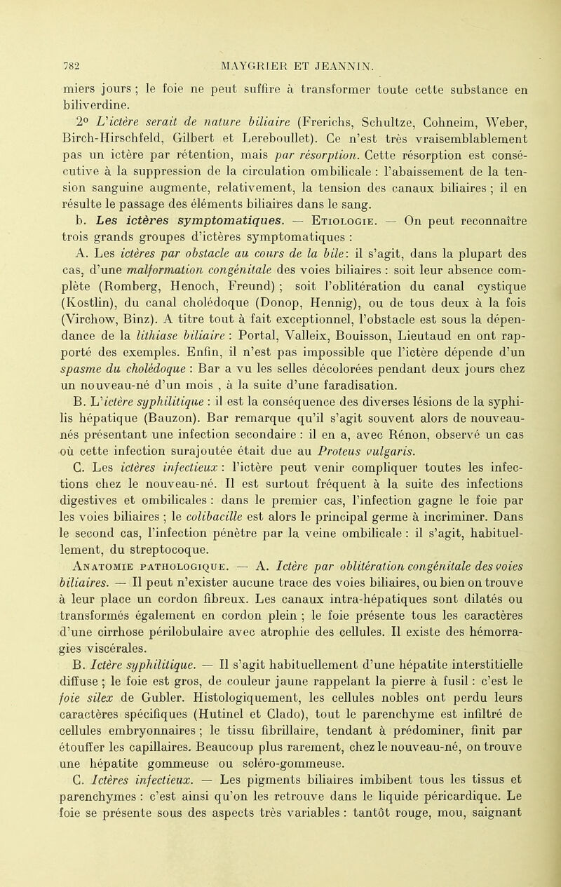 miers jours; le foie ne peut suffire à transformer toute cette substance en biliverdine. 2° L'ictère serait de nature biliaire (Frerichs, Schultze, Cohneim, Weber, Birch-Hirschfeld, Gilbert et Lereboullet). Ce n'est très vraisemblablement pas un ictère par rétention, mais par résorption. Cette résorption est consé- cutive à la suppression de la circulation ombilicale : l'abaissement de la ten- sion sanguine augmente, relativement, la tension des canaux biliaires ; il en résulte le passage des éléments biliaires dans le sang. b. Les ictères symptomatiques. — Etiologie. — On peut reconnaître trois grands groupes d'ictères symptomatiques : A. Les ictères par obstacle au cours de la bile: il s'agit, dans la plupart des cas, d'une malformation congénitale des voies biliaires : soit leur absence com- plète (Romberg, Henoch, Freund) ; soit l'oblitération du canal cystique (Kostlin), du canal cholédoque (Donop, Hennig), ou de tous deux à la fois (Virchow, Binz). A titre tout à fait exceptionnel, l'obstacle est sous la dépen- dance de la lithiase biliaire : Portai, Valleix, Bouisson, Lieutaud en ont rap- porté des exemples. Enfin, il n'est pas impossible que l'ictère dépende d'un spasme du cholédoque : Bar a vu les selles décolorées pendant deux jours chez un nouveau-né d'un mois , à la suite d'une faradisation. B. h'ictère syphilitique : il est la conséquence des diverses lésions de la syphi- lis hépatique (Bauzon). Bar remarque qu'il s'agit souvent alors de nouveau- nés présentant une infection secondaire : il en a, avec Rénon, observé un cas où cette infection surajoutée était due au Proteus vulgaris. C. Les ictères infectieux : l'ictère peut venir compliquer toutes les infec- tions chez le nouveau-né. Il est surtout fréquent à la suite des infections digestives et ombilicales : dans le premier cas, l'infection gagne le foie par les voies biliaires ; le colibacille est alors le principal germe à incriminer. Dans le second cas, l'infection pénètre par la veine ombilicale : il s'agit, habituel- lement, du streptocoque. Anatomie pathologique. — A. Ictère par oblitération congénitale des voies biliaires. — Il peut n'exister aucune trace des voies biliaires, ou bien on trouve à leur place un cordon fibreux. Les canaux intra-hépatiques sont dilatés ou transformés également en cordon plein ; le foie présente tous les caractères d'une cirrhose périlobulaire avec atrophie des cellules. Il existe des hémorra- gies viscérales. B. Ictère syphilitique. — Il s'agit habituellement d'une hépatite interstitielle diffuse ; le foie est gros, de couleur jaune rappelant la pierre à fusil : c'est le foie silex de Gubler. Histologiquement, les cellules nobles ont perdu leurs caractères spécifiques (Hutinel et Clado), tout le parenchyme est infiltré de cellules embryonnaires ; le tissu fibrillaire, tendant à prédominer, finit par étouffer les capillaires. Beaucoup plus rarement, chez le nouveau-né, on trouve une hépatite gommeuse ou scléro-gommeuse. C. Ictères infectieux. — Les pigments biliaires imbibent tous les tissus et parenchymes : c'est ainsi qu'on les retrouve dans le liquide péricardique. Le foie se présente sous des aspects très variables : tantôt rouge, mou, saignant