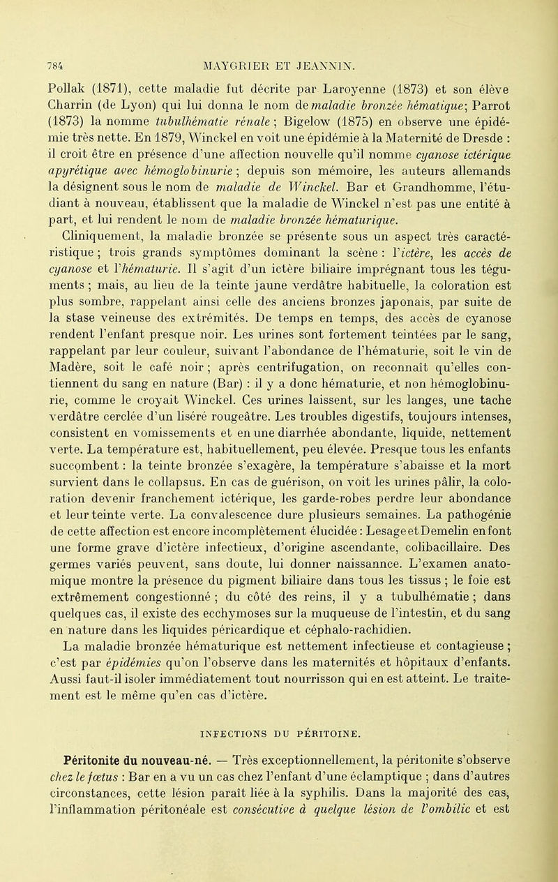 Pollak (1871), cette maladie fut décrite par. Laroyenne (1873) et son élève Charrin (de Lyon) qui lui donna le nom de maladie bronzée hématique; Parrot (1873) la nomme tubulhématie rénale; Bigelow (1875) en observe une épidé- mie très nette. En 1879, Winckel en voit une épidémie à la Maternité de Dresde : il croit être en présence d'une affection nouvelle qu'il nomme cyanose ictérique apyrétique avec hémoglobinurie ; depuis son mémoire, les auteurs allemands la désignent sous le nom de maladie de Winckel. Bar et Grandhomme, l'étu- diant à nouveau, établissent que la maladie de Winckel n'est pas une entité à part, et lui rendent le nom de maladie bronzée hématurique. Cliniquement, la maladie bronzée se présente sous un aspect très caracté- ristique ; trois grands symptômes dominant la scène : V ictère, les accès de cyanose et Yhématurie. Il s'agit d'un ictère biliaire imprégnant tous les tégu- ments ; mais, au lieu de la teinte jaune verdâtre habituelle, la coloration est plus sombre, rappelant ainsi celle des anciens bronzes japonais, par suite de la stase veineuse des extrémités. De temps en temps, des accès de cyanose rendent l'enfant presque noir. Les urines sont fortement teintées par le sang, rappelant par leur couleur, suivant l'abondance de l'hématurie, soit le vin de Madère, soit le café noir ; après centrifugation, on reconnaît qu'elles con- tiennent du sang en nature (Bar) : il y a donc hématurie, et non hémoglobinu- rie, comme le croyait Winckel. Ces urines laissent, sur les langes, une tache verdâtre cerclée d'un liséré rougeâtre. Les troubles digestifs, toujours intenses, consistent en vomissements et en une diarrhée abondante, liquide, nettement verte. La température est, habituellement, peu élevée. Presque tous les enfants succombent : la teinte bronzée s'exagère, la température s'abaisse et la mort survient dans le collapsus. En cas de guérison, on voit les urines pâlir, la colo- ration devenir franchement ictérique, les garde-robes perdre leur abondance et leur teinte verte. La convalescence dure plusieurs semaines. La pathogénie de cette affection est encore incomplètement élucidée : LesageetDemelin enfont une forme grave d'ictère infectieux, d'origine ascendante, colibacillaire. Des germes variés peuvent, sans doute, lui donner naissannce. L'examen anato- mique montre la présence du pigment biliaire dans tous les tissus ; le foie est extrêmement congestionné ; du côté des reins, il y a tubulhématie ; dans quelques cas, il existe des ecchymoses sur la muqueuse de l'intestin, et du sang en nature dans les liquides péricardique et céphalo-rachidien. La maladie bronzée hématurique est nettement infectieuse et contagieuse ; c'est par épidémies qu'on l'observe dans les maternités et hôpitaux d'enfants. Aussi faut-il isoler immédiatement tout nourrisson qui en est atteint. Le traite- ment est le même qu'en cas d'ictère. INFECTIONS DU PERITOINE. Péritonite du nouveau-né. — Très exceptionnellement, la péritonite s'observe chez le fœtus : Bar en a vu un cas chez l'enfant d'une éclamptique ; dans d'autres circonstances, cette lésion paraît liée à la syphilis. Dans la majorité des ca.8, l'inflammation péritonéale est consécutive à quelque lésion de l'ombilic et est