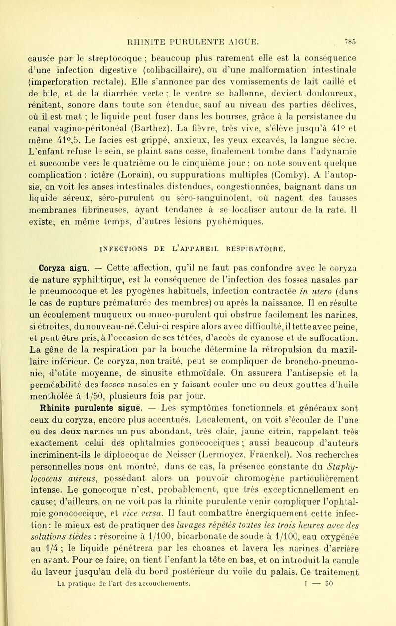 causée par le streptocoque ; beaucoup plus rarement elle est la conséquence d'une infection digestive (colibacillaire), ou d'une malformation intestinale (imperforation rectale). Elle s'annonce par des vomissements de lait caillé et de bile, et de la diarrhée verte ; le ventre se ballonne, devient douloureux, rénitent, sonore dans toute son étendue, sauf au niveau des parties déclives, où il est mat ; le liquide peut fuser dans les bourses, grâce à la persistance du canal vagino-péritonéal (Barthez). La fièvre, très vive, s'élève jusqu'à 41° et même 41°,5. Le faciès est grippé, anxieux, les yeux excavés, la langue sèche. L'enfant refuse le sein, se plaint sans cesse, finalement tombe dans l'adynamie et succombe vers le quatrième ou le cinquième jour ; on note souvent quelque complication : ictère (Lorain), ou suppurations multiples (Comby). A l'autop- sie, on voit les anses intestinales distendues, congestionnées, baignant dans un liquide séreux, séro-purulent ou séro-sanguinolent, où nagent des fausses membranes fibrineuses, ayant tendance à se localiser autour de la rate. Il existe, en même temps, d'autres lésions pyohémiques. INFECTIONS DE L'APPAREIL RESPIRATOIRE. Coryza aigu. — Cette affection, qu'il ne faut pas confondre avec le coryza de nature syphilitique, est la conséquence de l'infection des fosses nasales par le pneumocoque et les pyogènes habituels, infection contractée in utero (dans le cas de rupture prématurée des membres) ou après la naissance. Il en résulte un écoulement muqueux ou muco-purulent qui obstrue facilement les narines, si étroites, du nouveau-né. Celui-ci respire alors avec difficulté, il tette avec peine, et peut être pris, à l'occasion de ses tétées, d'accès de cyanose et de suffocation. La gêne de la respiration par la bouche détermine la rétropulsion du maxil- laire inférieur. Ce coryza, non traité, peut se compliquer de broncho-pneumo- nie, d'otite moyenne, de sinusite ethmoïdale. On assurera l'antisepsie et la perméabilité des fosses nasales en y faisant couler une ou deux gouttes d'huile mentholée à 1/50, plusieurs fois par jour. Rhinite purulente aiguë. — Les symptômes fonctionnels et généraux sont ceux du coryza, encore plus accentués. Localement, on voit s'écouler de l'une ou des deux narines un pus abondant, très clair, jaune citrin, rappelant très exactement celui des ophtalmies gonococciques ; aussi beaucoup d'auteurs incriminent-ils le diplocoque de Neisser (Lermoyez, Fraenkel). Nos recherches personnelles nous ont montré, dans ce cas, la présence constante du Staphy- lococcus aureus, possédant alors un pouvoir chromogène particulièrement intense. Le gonocoque n'est, probablement, que très exceptionnellement en cause; d'ailleurs, on ne voit pas la rhinite purulente venir compliquer l'ophtal- mie gonococcique, et vice versa. Il faut combattre énergiquement cette infec- tion : le mieux est de pratiquer des lavages répétés toutes les trois heures avec des solutions tièdes : résorcine à 1/100, bicarbonate de soude à 1/100, eau oxygénée au 1/4 ; le liquide pénétrera par les choanes et lavera les narines d'arrière en avant. Pour ce faire, on tient l'enfant la tête en bas, et on introduit la canule du laveur jusqu'au delà du bord postérieur du voile du palais. Ce traitement La pratique de l'art des accouchements. I — S0