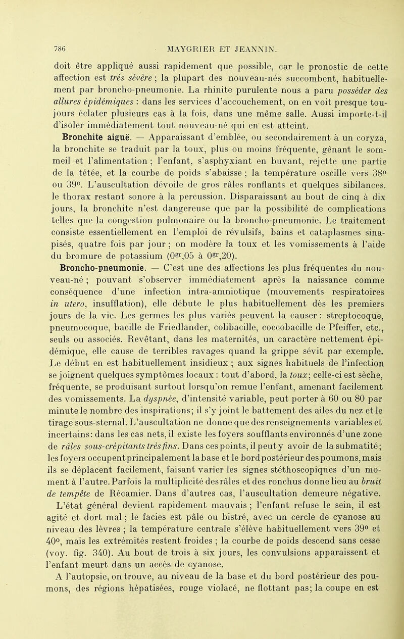 doit être appliqué aussi rapidement que possible, car le pronostic de cette affection est très sévère ; la plupart des nouveau-nés succombent, habituelle- ment par broncho-pneumonie. La rhinite purulente nous a paru posséder des allures épidémiques : dans les services d'accouchement, on en voit presque tou- jours éclater plusieurs cas à la fois, dans une même salle. Aussi importe-t-il d'isoler immédiatement tout nouveau-né qui en est atteint. Bronchite aiguë. — Apparaissant d'emblée, ou secondairement à un coryza, la bronchite se traduit par la toux, plus ou moins fréquente, gênant le som- meil et l'alimentation; l'enfant, s'asphyxiant en buvant, rejette une partie de la tétée, et la courbe de poids s'abaisse ; la température oscille vers 38° ou 39°. L'auscultation dévoile de gros râles ronflants et quelques sibilances. le thorax restant sonore à la percussion. Disparaissant au bout de cinq à dix jours, la bronchite n'est dangereuse que par la possibilité de complications telles que la congestion pulmonaire ou la broncho-pneumonie. Le traitement consiste essentiellement en l'emploi de révulsifs, bains et cataplasmes sina- pisés, quatre fois par jour; on modère la toux et les vomissements à l'aide du bromure de potassium (0^,05 à 0§r,20). Broncho-pneumonie. — C'est une des affections les plus fréquentes du nou- veau-né ; pouvant s'observer immédiatement après la naissance comme conséquence d'une infection intra-amniotique (mouvements respiratoires in utero, insufflation), elle débute le plus habituellement dès les premiers jours de la vie. Les germes les plus variés peuvent la causer: streptocoque, pneumocoque, bacille de Friedlander, colibacille, coccobacille de Pfeiffer, etc., seuls ou associés. Revêtant, dans les maternités, un caractère nettement épi- démique, elle cause de terribles ravages quand la grippe sévit par exemple. Le début en est habituellement insidieux ; aux signes habituels de l'infection se joignent quelques symptômes locaux : tout d'abord, la toux; celle-ci est sèche, fréquente, se produisant surtout lorsqu'on remue l'enfant, amenant facilement des vomissements. La dyspnée, d'intensité variable, peut porter à 60 ou 80 par minute le nombre des inspirations; il s'y joint le battement des ailes du nez et le tirage sous-sternal. L'auscultation ne donne que des renseignements variables et incertains: dans les cas nets, il existe les foyers soufflants environnés d'une zone de râles sous-crépitants très fins. Dans ces points, il peut y avoir de lasubmatité; les foyers occupent principalement labase et le bord postérieur des poumons, mais ils se déplacent facilement, faisant varier les signes stéthoscopiqnes d'un mo- ment à l'autre. Parfois la multiplicité desrâles et des ronchus donne lieu au bruit de tempête de Récamier. Dans d'autres cas, l'auscultation demeure négative. L'état général devient rapidement mauvais ; l'enfant refuse le sein, il est agité et dort mal ; le faciès est pâle ou bistré, avec un cercle de cyanose au niveau des lèvres ; la température centrale s'élève habituellement vers 39° et 40°, mais les extrémités restent froides ; la courbe de poids descend sans cesse (voy. fig. 340). Au bout de trois à six jours, les convulsions apparaissent et l'enfant meurt dans un accès de cyanose. A l'autopsie, on trouve, au niveau de la base et du bord postérieur des pou- mons, des régions hépatisées, rouge violacé, ne flottant pas; la coupe en est