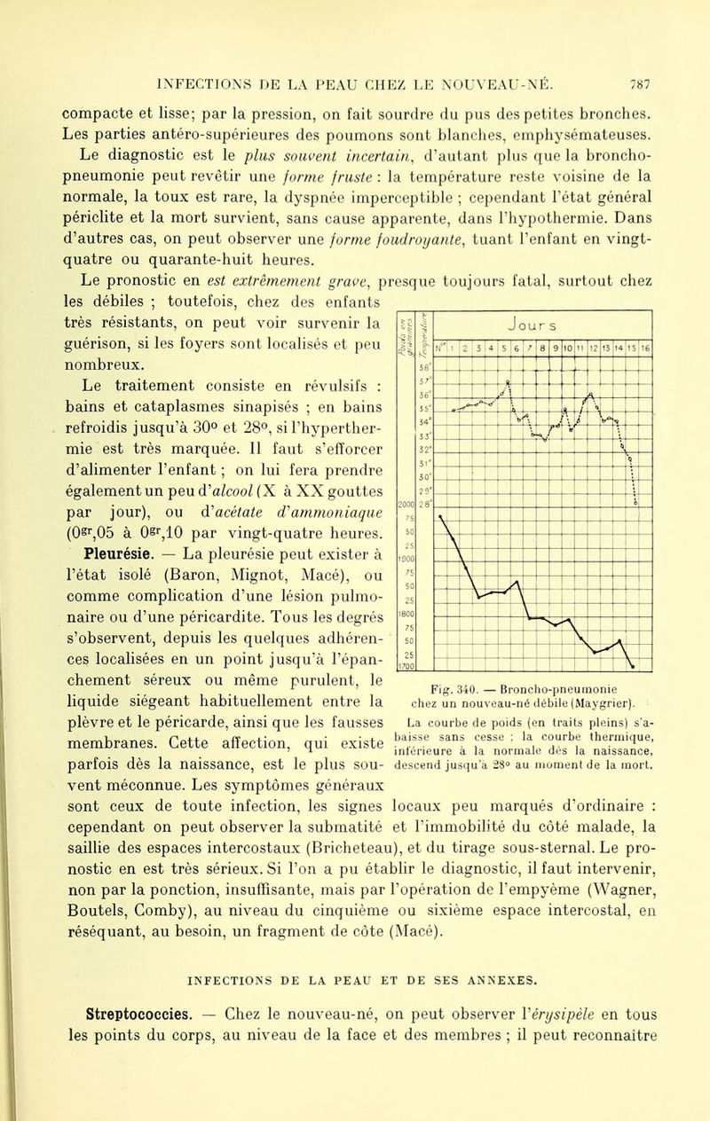 compacte et lisse; par la pression, on fait sourdre du pus des petites bronches. Les parties antéro-supérieures des poumons sont blanches, emphysémateuses. Le diagnostic est le plus souvent incertain, d'autant plus que la broncho- pneumonie peut revêtir une forme fruste : la température reste voisine de la normale, la toux est rare, la dyspnée imperceptible ; cependant l'état général périclite et la mort survient, sans cause apparente, dans l'hypothermie. Dans d'autres cas, on peut observer une forme foudroyante, tuant l'enfant en vingt- quatre ou quarante-huit heures. Le pronostic en est extrêmement grâce, presque toujours fatal, surtout chez les débiles ; toutefois, chez des enfants très résistants, on peut voir survenir la guérison, si les foyers sont localisés et peu nombreux. Le traitement consiste en révulsifs : bains et cataplasmes sinapisés ; en bains refroidis jusqu'à 30° et 28°, si l'hyperther- mie est très marquée. 11 faut s'efforcer d'alimenter l'enfant ; on lui fera prendre également un peu d'alcool (X à XX gouttes par jour), ou d'acétate d'ammoniaque (O^Oô à 0sr,10 par vingt-quatre heures. Pleurésie. — La pleurésie peut exister à l'état isolé (Baron, Mignot, Macé), ou comme complication d'une lésion pulmo- naire ou d'une péricardite. Tous les degrés s'observent, depuis les quelques adhéren- ces localisées en un point jusqu'à l'épan- chement séreux ou même purulent, le liquide siégeant habituellement entre la plèvre et le péricarde, ainsi que les fausses membranes. Cette affection, qui existe parfois dès la naissance, est le plus sou- vent méconnue. Les symptômes généraux sont ceux de toute infection, les signes locaux peu marqués d'ordinaire : cependant on peut observer la submatité et l'immobilité du côté malade, la saillie des espaces intercostaux (Bricheteau), et du tirage sous-sternal. Le pro- nostic en est très sérieux. Si l'on a pu établir le diagnostic, il faut intervenir, non par la ponction, insuffisante, mais par l'opération de l'empyème (Wagner, Boutels, Comby), au niveau du cinquième ou sixième espace intercostal, en réséquant, au besoin, un fragment de côte (Macé). ■ - il ■■ ■> 58° 57* 56° 54° 53 32° 31° 30 : )' 2000 28° 75 50 1900 75 50 25 1800 75 50 2! 1700 Jours N 2 3 4 S 6 7 8 9 10 12 13 14 15 16 -S I—I —r i 7 \ ■« -j- 7 r « — 4 -Ai— -—I— *\ \ V ; Fig. 340. — Broncho-pneumonie chez un nouveau-né débile (Maygrier). La courbe de poids (en traits pleins) s'a- baisse sans cesse ; la courbe thermique, inférieure à la normale dès la naissance, descend jusqu'à 28° au moment de la mort. INFECTIONS DE LA PEAU ET DE SES ANNEXES. Streptococcies. — Chez le nouveau-né, on peut observer Vérysipèle en tous les points du corps, au niveau de la face et des membres ; il peut reconnaître