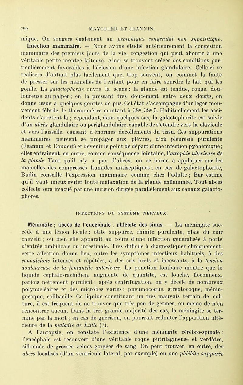 mique. On songera également au pemphigus congénital non syphilitique. Infection mammaire. — Nous avons étudié antérieurement la congestion mammaire des premiers jours de la vie, congestion qui peut aboutir à une véritable petite montée laiteuse. Ainsi se trouvent créées des conditions par- ticulièrement favorables à l'éclosion d'une infection glandulaire. Celle-ci se réalisera d'autant plus facilement que, trop souvent, on commet la faute de presser sur les mamelles de l'enfant pour en faire sourdre le lait qui les gonfle. La galactophorite ouvre la scène : la glande est tendue, rouge, dou- loureuse au palper ; en la pressant très doucement entre deux doigts, on donne issue à quelques gouttes de pus. Cet état s'accompagne d'un léger mou- vement fébrile, le thermomètre montant à 38°, 38°,5. Habituellement les acci- dents s'arrêtent là ; cependant, dans quelques cas, la galactophorite est suivie d'un abcès glandulaire ou périglandulaire, capable de s'étendre vers la clavicule et vers l'aisselle, causant d'énormes décollements du tissu. Ces suppurations mammaires peuvent se propager aux plèvres, d'où pleurésie purulente ( Jeannin et Coudert) et devenir le point de départ d'une infection pyohémique; elles entraînent, en outre, comme conséquence lointaine, Y atrophie ultérieure de la glande. Tant qu'il n'y a pas d'abcès, on se borne à appliquer sur les mamelles des compresses humides antiseptiques ; en cas de galactophorite, Budin conseille l'expression mammaire comme chez l'adulte ; Bar estime qu'il vaut mieux éviter toute malaxation de la glande enflammée. Tout abcès collecté sera évacué par une incision dirigée parallèlement aux canaux galacto- phores. INFECTIONS DU SYSTEME NERVEUX. Méningite ; abcès de l'encéphale ; phlébite des sinus. — La méningite suc- cède à une lésion locale : otite suppurée, rhinite purulente, plaie du cuir chevelu ; ou bien elle apparaît au cours d'une infection généralisée à porte d'entrée ombilicale ou intestinale. Très difficile à diagnostiquer cliniquement, cette affection donne lieu, outre les symptômes infectieux habituels, à des convulsions intenses et répétées, à des cris brefs et incessants, à la tension douloureuse de la fontanelle antérieure. La ponction lombaire montre que le liquide céphalo-rachidien, augmenté de quantité, est louche, floconneux, parfois nettement purulent ; après centrifugation, on y décèle de nombreux polynucléaires et des microbes variés : pneumocoque, streptocoque, ménin- gocoque, colibacille. Ce liquide constituant un très mauvais terrain de cul- ture, il est fréquent de ne trouver que très peu de germes, ou même de n'en rencontrer aucun. Dans la très grande majorité des cas, la méningite se ter- mine par la mort ; en cas de guérison, on pourrait redouter l'apparition ulté- rieure de la maladie de Little (?). A l'autopsie, on constate l'existence d'une méningite cérébro-spinale : l'encéphale est recouvert d'une véritable coque putrilagineuse et verdâtre, sillonnée de grosses veines gorgées de sang. On peut trouver, en outre, des abcès localisés (d'un ventricule latéral, par exemple) ou une phlébite suppurée