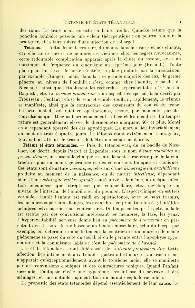 des sinus. Le traitement consiste en bains froids ; Quincke estime que la ponction lombaire possède une valeur thérapeutique : on pourra toujours la pratiquer, et la faire suivre d'une injection de collargol. Tétanos. — Actuellement très rare, du moins dans nos races et nos climats, car elle cause encore de nombreuses victimes chez les nègres nouveau-nés, cette redoutable complication apparaît après la chute du cordon, avec un maximum de fréquence du cinquième au septième jour (Renault). Toute plaie peut lui servir de porte d'entrée, la plaie produite par la circoncision, par exemple (Runge) ; mais, dans la très grande majorité des cas, le germe pénètre au niveau de l'ombilic : c'est, comme chez l'adulte, le bacille de Nicolaïer, ainsi que l'établissent les recherches expérimentales d'Escherich, Baginski, etc. Le trismus neonatorum a un aspect très spécial, bien décrit par Trousseau : l'enfant refuse le sein et semble souffrir ; rapidement, le trismus se manifeste, ainsi que la contracture des extenseurs du cou et du tronc. Le petit malade est raidi en opisthotonos, secoué, par moments, par des convulsions qui atteignent principalement la face et les membres. La tempé- rature est généralement élevée, le thermomètre marquant 40° et plus. Monti en a cependant observé des cas apyrétiques. La mort a lieu invariablement au bout de trois à quatre jours. Le tétanos étant extrêmement contagieux, tout enfant atteint de trismus doit être immédiatement isolé. Tétanie et états tétanoïdes. — Près du tétanos vrai, dû au bacille de Nico- laïer, on décrit, depuis Parrot et Legendre, sous le nom d'états tétanoïdes ou pseudo-tétanos, un ensemble clinique essentiellement caractérisé par de la con- tracture plus ou moins généralisée et des convulsions toniques et cloniques. Ces états sont de nature mécanique, relevant d'une hémorragie intrarachidienne produite au moment de la naissance, ou de nature infectieuse, dépendant alors d'une méningite cérébro-spinale consécutive, elle-même, à quelque infec- tion pneumococcique, streptococcique, colibacillaire, etc., développée au niveau de l'intestin, de l'ombilic ou du poumon. L'aspect clinique en est très variable : tantôt l'enfant est raidi en opisthotonos, avec ou sans trismus, les membres supérieurs allongés, les avant-bras en pronation forcée ; tantôt les membres pelviens sont seuls contracturés. De temps en temps, le petit malade est secoué par des convulsions intéressant les membres, la face, les yeux. L'hyperexcitabilité nerveuse donne lieu au phénomène de Trousseau : en per- cutant avec le bord du stéthoscope un tendon musculaire, celui du biceps par exemple, on détermine immédiatement la contracture du muscle ; le même phénomène se passe du côté du facial, si on le percute entre l'apophyse zygo- matique et la commissure labiale : c'est le phénomène de Chwostek. Ces états tétanoïdes seront différenciés de la tétanie proprement dite. Cette affection, liée intimement aux troubles gastro-intestinaux et au rachitisme, n'apparaît qu'exceptionnellement avant le troisième mois ; elle se manifeste par des convulsions cloniques et des contractures toniques. Quand l'enfant succombe, l'autopsie révèle une hyperémie très intense du névraxe et des méninges, et une notable augmentation du liquide céphalo-rachidien. Le pronostic des états tétanoïdes dépend essentiellement de leur cause. Le