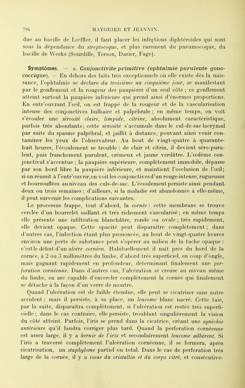 due au bacille de Lœffler, il faut placer les infections diphtéroïdes qui sont sous la dépendance du streptocoque, et plus rarement du pneumocoque, du bacille de Weeks (Sourdille, Terson, Darier, Fage). Symptômes. — a. Conjonctivite primitive (ophtalmie purulente gono- coccique). — En dehors des faits très exceptionnels où elle existe dès la nais- sance, l'ophtalmie se déclare du troisième au cinquième jour, se manifestant par le gonflement et la rougeur des paupières d'un seul côté ; ce gonflement atteint surtout la paupière inférieure qui prend ainsi d'énormes proportions. En entr'ouvrant l'oeil, on est frappé de la rougeur et de la vascularisation intense des conjonctives bulbaire et palpébrale ; en même temps, on voit s'écouler une sérosité claire, limpide, citrine, absolument caractéristique, parfois très abondante; cette sérosité s'accumule dans le cul-de-sac lacrymal par suite du spasme palpébral, et jaillit à distance, pouvant ainsi venir con- taminer les yeux de l'observateur. Au bout de vingt-quatre à quarante- huit heures, l'écoulement se trouble : de clair et citrin, il devient séro-puru- lent, puis franchement purulent, crémeux et jaune verdâtre. L'oedème con- jonctival s'accentue ; la paupière supérieure, complètement immobile, dépasse par son bord libre la paupière inférieure, et maintient l'occlusion de l'oeil; si on réussit à l'entr'ouvrir,on voit les conjonctives d'un rouge intense, rugueuses et boursouflées au niveau des culs-de-sac. L'écoulement persiste ainsi pendant deux ou trois semaines ; d'ailleurs, si la maladie est abandonnée à elle-même, il peut survenir les complications suivantes. Le processus frappe, tout d'abord, la cornée : cette membrane se trouve cerclée d'un bourrelet saillant et très richement vascularisé ; en même temps elle présente une infiltration blanchâtre, ronde ou ovale ; très rapidement, elle devient opaque. Cette opacité peut disparaître complètement ; dans d'autres cas, l'infection étant plus prononcée, au bout de vingt-quatre heures environ une perte de substance peut s'opérer au milieu de la tache opaque : c'est le début d'un ulcère cornéen. Habituellement il naît près du bord de la cornée, à 2 ou 3 millimètres du limbe, d'abord très superficiel, en coup d'ongle, mais gagnant rapidement en profondeur, déterminant finalement une per- foration cornéenne. Dans d'autres cas, l'ulcération se creuse au niveau même du limbe, en arc capable d'encercler complètement la cornée qui finalement se détache à la façon d'un verre de montre. Quand l'ulcération est de faible étendue, elle peut se cicatriser sans autre accident; mais il persiste, à sa place, un leucome blanc nacré. Cette taie, par la suite, disparaîtra complètement, si l'ulcération est restée très superfi- cielle ; dans le cas contraire, elle persiste, troublant singulièrement la vision du côté atteint. Parfois, l'iris se prend dans la cicatrice, créant une synéchie antérieure qu'il faudra corriger plus tard. Quand la perforation cornéenne est assez large, il y a hernie de Viris et secondairement leucome adhèrent. Si l'iris a traversé complètement l'ulcération cornéenne, il se formera, après cicatrisation, un staphylome partiel ou total. Dans le cas de perforation très large de la cornée, il y a issue du cristallin et du corps vitré, et consécutive-