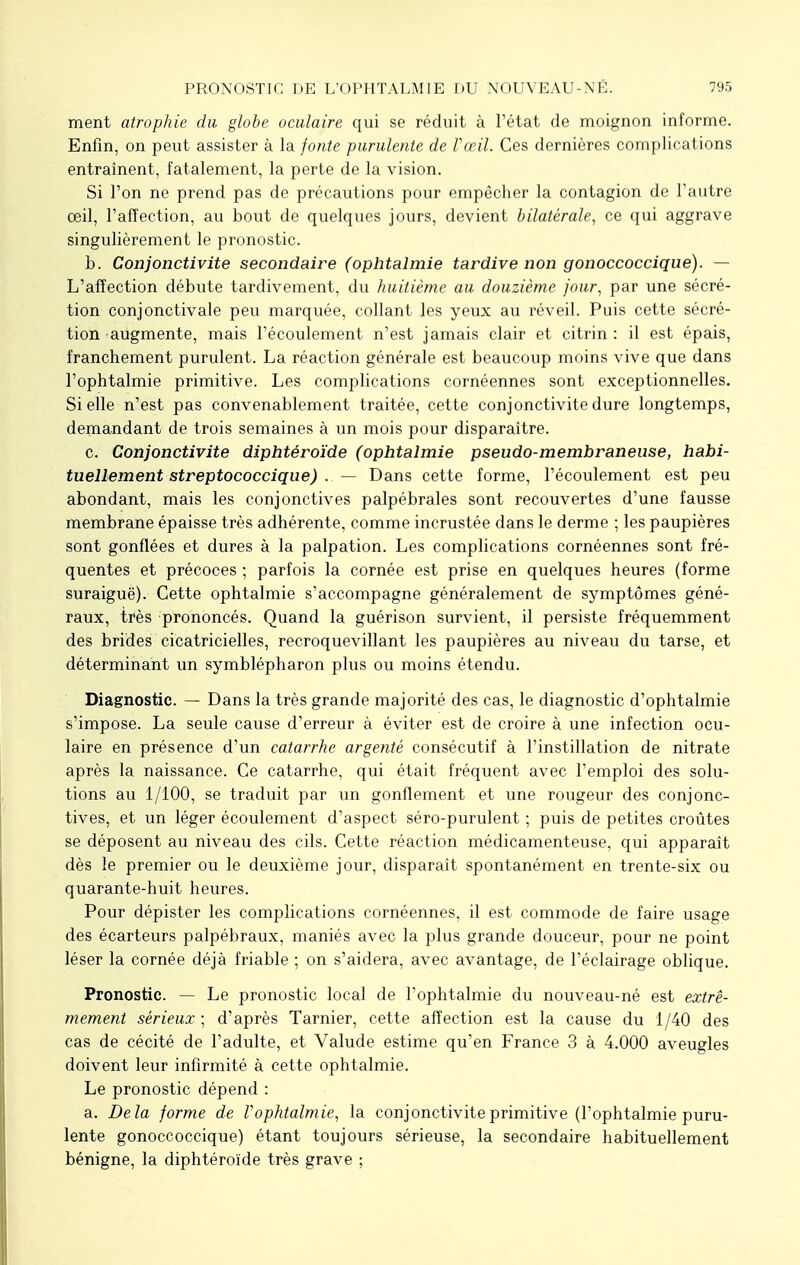 ment atrophie du globe oculaire qui se réduit à l'état de moignon informe. Enfin, on peut assister à la fonte purulente de Vœil. Ces dernières complications entraînent, fatalement, la perte de la vision. Si l'on ne prend pas de précautions pour empêcher la contagion de l'autre œil, l'affection, au bout de quelques jours, devient bilatérale, ce qui aggrave singulièrement le pronostic. b. Conjonctivite secondaire (ophtalmie tardive non gonoccoccique). — L'affection débute tardivement, du huitième au douzième jour, par une sécré- tion conjonctivale peu marquée, collant les yeux au réveil. Puis cette sécré- tion augmente, mais l'écoulement n'est jamais clair et citrin : il est épais, franchement purulent. La réaction générale est beaucoup moins vive que dans l'ophtalmie primitive. Les complications cornéennes sont exceptionnelles. Si elle n'est pas convenablement traitée, cette conjonctivite dure longtemps, demandant de trois semaines à un mois pour disparaître. c. Conjonctivite diphtéroïde (ophtalmie pseudo-membraneuse, habi- tuellement streptococcique) . — Dans cette forme, l'écoulement est peu abondant, mais les conjonctives palpébrales sont recouvertes d'une fausse membrane épaisse très adhérente, comme incrustée dans le derme ; les paupières sont gonflées et dures à la palpation. Les complications cornéennes sont fré- quentes et précoces ; parfois la cornée est prise en quelques heures (forme suraiguë). Cette ophtalmie s'accompagne généralement de symptômes géné- raux, très prononcés. Quand la guérison survient, il persiste fréquemment des brides cicatricielles, recroquevillant les paupières au niveau du tarse, et déterminant un symblépharon plus ou moins étendu. Diagnostic. — Dans la très grande majorité des cas, le diagnostic d'ophtalmie s'impose. La seule cause d'erreur à éviter est de croire à une infection ocu- laire en présence d'un catarrhe argenté consécutif à l'instillation de nitrate après la naissance. Ce catarrhe, qui était fréquent avec l'emploi des solu- tions au 1/100, se traduit par un gonflement et une rougeur des conjonc- tives, et un léger écoulement d'aspect séro-purulent ; puis de petites croûtes se déposent au niveau des cils. Cette réaction médicamenteuse, qui apparaît dès le premier ou le deuxième jour, disparaît spontanément en trente-six ou quarante-huit heures. Pour dépister les complications cornéennes, il est commode de faire usage des écarteurs palpébraux, maniés avec la plus grande douceur, pour ne point léser la cornée déjà friable ; on s'aidera, avec avantage, de l'éclairage oblique. Pronostic. — Le pronostic local de l'ophtalmie du nouveau-né est extrê- mement sérieux; d'après Tarnier, cette affection est la cause du 1/40 des cas de cécité de l'adulte, et Valude estime qu'en France 3 à 4.000 aveugles doivent leur infirmité à cette ophtalmie. Le pronostic dépend : a. Delà forme de Vophtalmie, la conjonctivite primitive (l'ophtalmie puru- lente gonoccoccique) étant toujours sérieuse, la secondaire habituellement bénigne, la diphtéroïde très grave ;