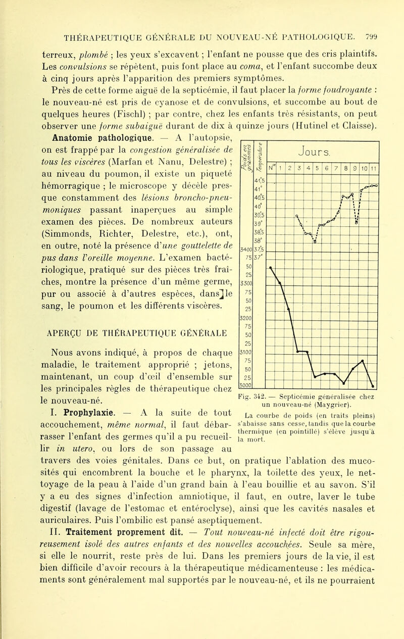 APERÇU DE THÉRAPEUTIQUE GÉNÉRALE Nous avons indiqué, à propos de chaque maladie, le traitement approprié ; jetons, maintenant, un coup d'oeil d'ensemble sur les principales règles de thérapeutique chez le nouveau-né. I. Prophylaxie. — A la suite de tout 3400 75 50 25 3300 75 50 25 3200 75 50 25 3100 75 50 25 3000 41°5 41° 40°5 40* 39Ï5 39° Î8'.5 58° 37,5 37' terreux, plombé ; les yeux s'excavent ; l'enfant ne pousse que des cris plaintifs. Les convulsions se répètent, puis font place au coma, et l'enfant succombe deux à cinq jours après l'apparition des premiers symptômes. Près de cette forme aiguë de la septicémie, il faut placer la forme foudroyante : le nouveau-né est pris de cyanose et de convulsions, et succombe au bout de quelques heures (Fischl) ; par contre, chez les enfants très résistants, on peut observer une forme subaiguè durant de dix à quinze jours (Hutinel et Claisse). Anatomie pathologique. — A l'autopsie, on est frappé par la congestion généralisée de tous les viscères (Marfan et Nanu, Delestre) ; au niveau du poumon, il existe un piqueté hémorragique ; le microscope y décèle pres- que constamment des lésions broncho-pneu- moniques passant inaperçues au simple examen des pièces. De nombreux auteurs (Simmonds, Richter, Delestre, etc.), ont, en outre, noté la présence à''une gouttelette de pus dans Voreille moyenne. L'examen bacté- riologique, pratiqué sur des pièces très fraî- ches, montre la présence d'un même germe, pur ou associé à d'autres espèces, dans^le sang, le poumon et les différents viscères. Jours. N 1 2 3 4 5 6 7 8 9 10 11 «S* A i \ fi \ c S '« \ \ Fig. 342. — Septicémie généralisée chez un nouveau-né (Maygrier). La courbe de poids (en traits pleins) accouchement, même normal, il faut débar- s'abaisse sans cesse, tandis que la courbe „ , . ,., thermique (en pointillé) s'élève jusqu'à rasser 1 enfant des germes qu il a pu recueil- ia morL lir in utero, ou lors de son passage au travers des voies génitales. Dans ce but, on pratique l'ablation des muco- sités qui encombrent la bouche et le pharynx, la toilette des yeux, le net- toyage de la peau à l'aide d'un grand bain à l'eau bouillie et au savon. S'il y a eu des signes d'infection amniotique, il faut, en outre, laver le tube digestif (lavage de l'estomac et entéroclyse), ainsi que les cavités nasales et auriculaires. Puis l'ombilic est pansé aseptiquement. II. Traitement proprement dit. — Tout nouveau-né infecté doit être rigou- reusement isolé des autres enfants et des nouvelles accouchées. Seule sa mère, si elle le nourrit, reste près de lui. Dans les premiers jours de la vie, il est bien difficile d'avoir recours à la thérapeutique médicamenteuse : les médica- ments sont généralement mal supportés par le nouveau-né, et ils ne pourraient