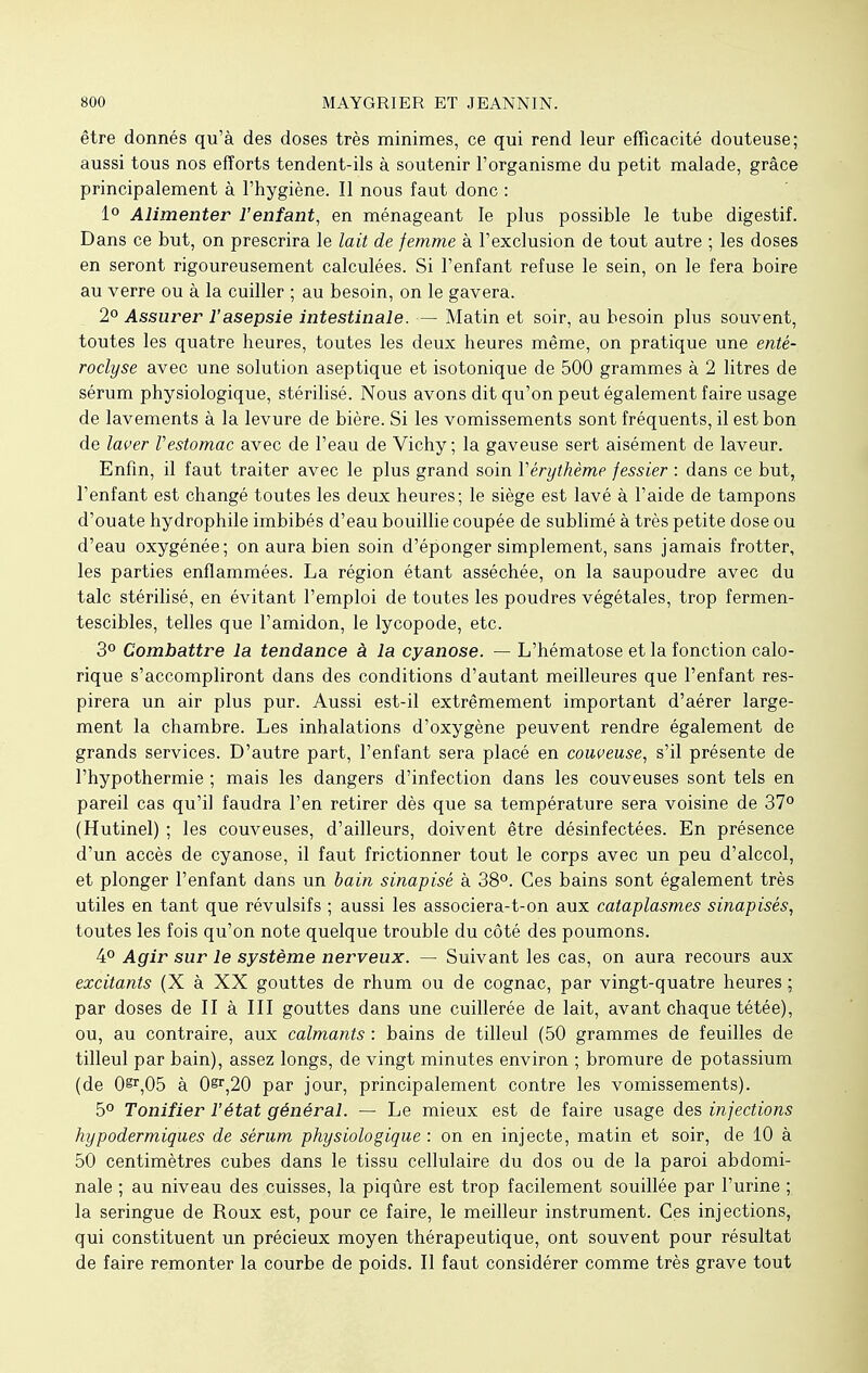 être donnés qu'à des doses très minimes, ce qui rend leur efficacité douteuse; aussi tous nos efforts tendent-ils à soutenir l'organisme du petit malade, grâce principalement à l'hygiène. Il nous faut donc : 1° Alimenter l'enfant, en ménageant le plus possible le tube digestif. Dans ce but, on prescrira le lait de femme à l'exclusion de tout autre ; les doses en seront rigoureusement calculées. Si l'enfant refuse le sein, on le fera boire au verre ou à la cuiller ; au besoin, on le gavera. 2° Assurer l'asepsie intestinale. — Matin et soir, au besoin plus souvent, toutes les quatre heures, toutes les deux heures même, on pratique une enté- roclyse avec une solution aseptique et isotonique de 500 grammes à 2 litres de sérum physiologique, stérilisé. Nous avons dit qu'on peut également faire usage de lavements à la levure de bière. Si les vomissements sont fréquents, il est bon de laver Vestomac avec de l'eau de Vichy ; la gaveuse sert aisément de laveur. Enfin, il faut traiter avec le plus grand soin Vérythème fessier : dans ce but, l'enfant est changé toutes les deux heures; le siège est lavé à l'aide de tampons d'ouate hydrophile imbibés d'eau bouillie coupée de sublimé à très petite dose ou d'eau oxygénée; on aura bien soin d'éponger simplement, sans jamais frotter, les parties enflammées. La région étant asséchée, on la saupoudre avec du talc stérilisé, en évitant l'emploi de toutes les poudres végétales, trop fermen- tescibles, telles que l'amidon, le lycopode, etc. 3° Combattre la tendance à la cyanose. — L'hématose et la fonction calo- rique s'accompliront dans des conditions d'autant meilleures que l'enfant res- pirera un air plus pur. Aussi est-il extrêmement important d'aérer large- ment la chambre. Les inhalations d'oxygène peuvent rendre également de grands services. D'autre part, l'enfant sera placé en couveuse, s'il présente de l'hypothermie ; mais les dangers d'infection dans les couveuses sont tels en pareil cas qu'il faudra l'en retirer dès que sa température sera voisine de 37° (Hutinel) ; les couveuses, d'ailleurs, doivent être désinfectées. En présence d'un accès de cyanose, il faut frictionner tout le corps avec un peu d'alccol, et plonger l'enfant dans un bain sinapisé à 38°. Ces bains sont également très utiles en tant que révulsifs ; aussi les associera-t-on aux cataplasmes sinapisés, toutes les fois qu'on note quelque trouble du côté des poumons. 4° Agir sur le système nerveux. — Suivant les cas, on aura recours aux excitants (X à XX gouttes de rhum ou de cognac, par vingt-quatre heures ; par doses de II à III gouttes dans une cuillerée de lait, avant chaque tétée), ou, au contraire, aux calmants : bains de tilleul (50 grammes de feuilles de tilleul par bain), assez longs, de vingt minutes environ ; bromure de potassium (de 0^,05 à 0§r,20 par jour, principalement contre les vomissements). 5° Tonifier l'état général. — Le mieux est de faire usage des injections hypodermiques de sérum physiologique : on en injecte, matin et soir, de 10 à 50 centimètres cubes dans le tissu cellulaire du dos ou de la paroi abdomi- nale ; au niveau des cuisses, la piqûre est trop facilement souillée par l'urine ; la seringue de Roux est, pour ce faire, le meilleur instrument. Ces injections, qui constituent un précieux moyen thérapeutique, ont souvent pour résultat de faire remonter la courbe de poids. Il faut considérer comme très grave tout