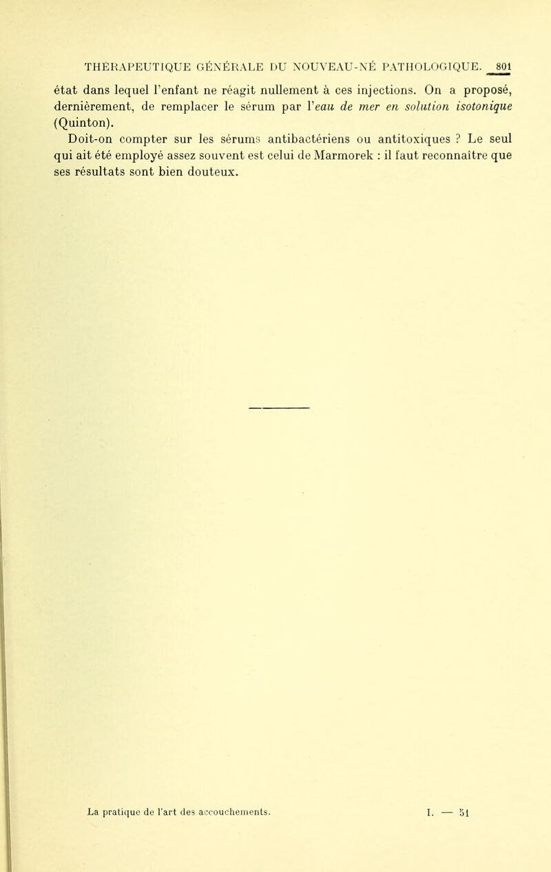 état dans lequel l'enfant ne réagit nullement à ces injections. On a proposé, dernièrement, de remplacer le sérum par Veau de mer en solution isotonique (Quinton). Doit-on compter sur les sérums antibactériens ou antitoxiques ? Le seul qui ait été employé assez souvent est celui de Marmorek : il faut reconnaître que ses résultats sont bien douteux. La pratique de l'art des accouchements. I. — 51