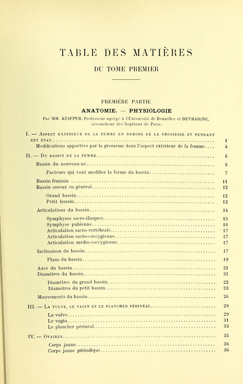 TABLE DES MATIÈRES DU TOME PREMIER PREMIÈRE PARTIE ANATOMIE. — PHYSIOLOGIE Par MM. KEIFF1ÎR, Professeur agrégé à l'Université de Bruxelles et DEVRAIGNIi, accoucheur des hôpitaux de Paris. I. — Aspect extérieur de la femme en dehors de la grossesse et pendant CET ÉTAT 1 Modifications apportées par la grossesse dans l'aspect extérieur de la femme.... 4 II. Du BASSIN DE LA FEMME 6 Bassin du nouveau-né 6 Facteurs qui vont modifier la forme du bassin 7 Bassin féminin 11 Bassin osseux en général 12 Grand bassin 12 Petit bassin 12 Articulations du bassin 14 Symphyses sacro-iliaques 15 Symphyse pubienne 16 Articulation sacro-vertébrale 17 Articulation sacro-coccygienne 17 Articulation médio-coccygienne 17 Inclinaison du bassin 17 Plans du bassin 19 Axes du bassin 21 Diamètres du bassin 21 Diamètres du grand bassin 22 Diamètres du petit bassin 23 Mouvements du bassin 26 III. LA VULVE, LE VAGIN ET LE PLANCHER PÉRINÉAL 29 La vulve 29 Le vagin 31 Le plancher périnéal 33 IV. — Ovaires 35 Corps jaune 36 Corps jaune périodique 36