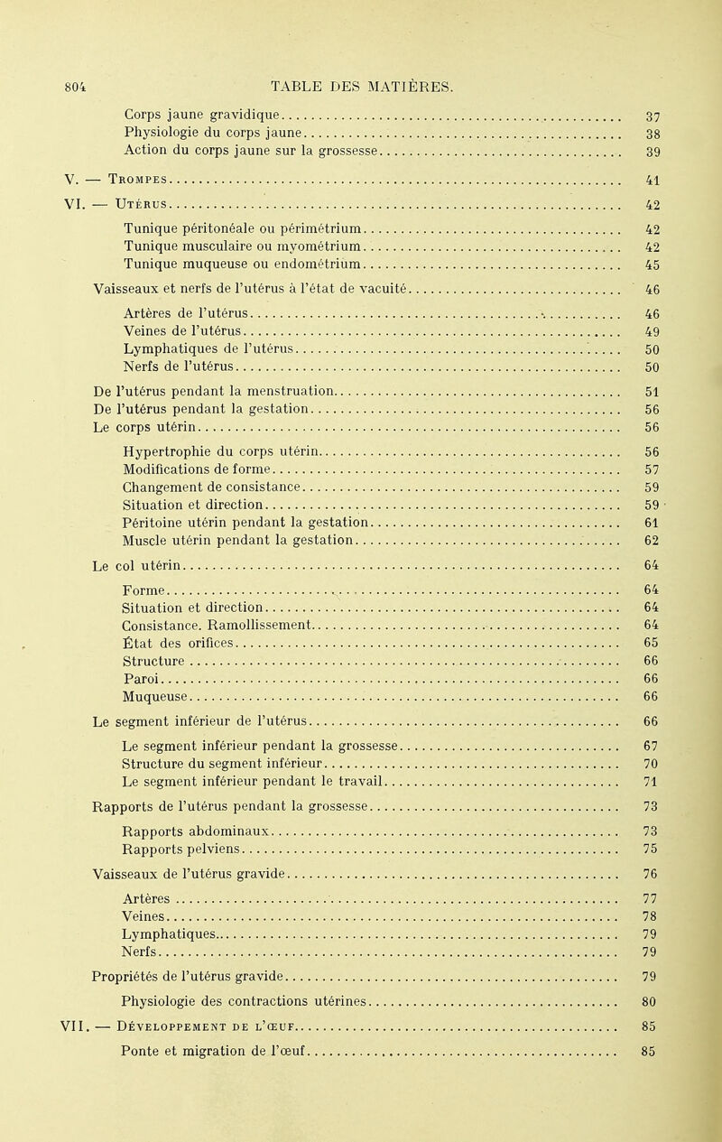 Corps jaune gravidique 37 Physiologie du corps jaune 38 Action du corps jaune sur la grossesse 39 V. — Trompes 41 VI. — Utérus 42 Tunique péritonéale ou périmétrium 42 Tunique musculaire ou myométrium 42 Tunique muqueuse ou endométrium 45 Vaisseaux et nerfs de l'utérus à l'état de vacuité 46 Artères de l'utérus •. 46 Veines de l'utérus 49 Lymphatiques de l'utérus 50 Nerfs de l'utérus 50 De l'utérus pendant la menstruation 51 De l'utérus pendant la gestation 56 Le corps utérin 56 Hypertrophie du corps utérin 56 Modifications de forme 57 Changement de consistance 59 Situation et direction 59 Péritoine utérin pendant la gestation 61 Muscle utérin pendant la gestation 62 Le col utérin 64 Forme 64 Situation et direction ;. 64 Consistance. Ramollissement 64 État des orifices 65 Structure - 66 Paroi 66 Muqueuse 66 Le segment inférieur de l'utérus 66 Le segment inférieur pendant la grossesse 67 Structure du segment inférieur 70 Le segment inférieur pendant le travail 71 Rapports de l'utérus pendant la grossesse 73 Rapports abdominaux 73 Rapports pelviens 75 Vaisseaux de l'utérus gravide 76 Artères 77 Veines 78 Lymphatiques 79 Nerfs 79 Propriétés de l'utérus gravide 79 Physiologie des contractions utérines 80 VII. — Développement de l'œuf 85 Ponte et migration de l'œuf 85