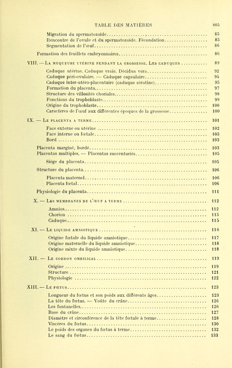 Migration du spermatozoïde 85 Rencontre de l'ovule et du spermatozoïde. Fécondation 85 Segmentation de l'œuf 86 Formation des feuillets embryonnaires 86 VIII. — La muqueuse utérine pendant la grossesse. Les caduques 89 Caduque utérine. Caduque vraie. Décidua vera 92 Caduque péri-ovulaire. — Caduque capsulaire 94 Caduque inter-utéro-placentaire (caduque sérotine) 95 Formation du placenta 97 Structure des villosités choriales 98 Fonctions du trophoblaste 99 Origine du trophoblaste 100 Caractères de l'œuf aux différentes époques de la grossesse 100 IX. —■ Le placenta a terme 101 Face externe ou utérine 102 Face interne ou fœtale 103 Bord 103 Placenta marginé, bordé 103 Placentas multiples. — Placentas succenturiés 105 Siège du placenta 105 Structure du placenta 106 Placenta maternel 106 Placenta fœtal 106 Physiologie du placenta 111 X. — Les membranes de l'œuf a terme 112 Amnios 112 Chorion 115 Caduque 115 XI. — Le liquide amniotique 116 Origine fœtale du liquide amniotique 117 Origine maternelle du liquide amniotique 118 Origine mixte du liquide amniotique 118 XII. — Le cordon ombilical 119 Origine 119 Structure 121 Physiologie 122 XIII. —Le fœtus 123 Longueur du fœtus et son poids aux différents âges 123 La tète du fœtus. ■— Voûte du crâne 126 Les fontanelles 126 Base du crâne 127 Diamètre et circonférence de la tête fœtale à terme 128 Viscères du fœtus 130 Le poids des organes du fœtus à terme 132 Le sang du fœtus 133