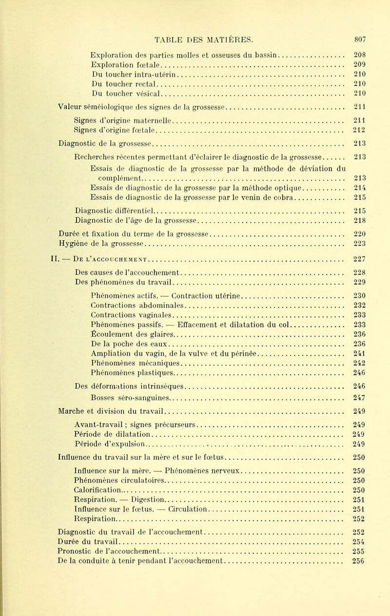 Exploration des parties molles et osseuses du bassin 208 Exploration fœtale 209 Du toucher intra-utérin 210 Du toucher rectal 210 Du toucher vésical 210 Valeur séméiologique des signes de la grossesse 211 Signes d'origine maternelle 211 Signes d'origine fœtale 212 Diagnostic de la grossesse 213 Recherches récentes permettant d'éclairer le diagnostic de la grossesse 213 Essais de diagnostic de la grossesse par la méthode de déviation du complément : 213 Essais de diagnostic de la grossesse par la méthode optique 214 Essais de diagnostic de la grossesse par le venin de cobra 215 Diagnostic différentiel 215 Diagnostic de l'âge de la grossesse 218 Durée et fixation du terme de la grossesse 220 Hygiène de la grossesse 223 II. — De l'accouchement 227 Des causes de l'accouchement 228 Des phénomènes du travail 229 Phénomènes actifs. — Contraction utérine 230 Contractions abdominales 232 Contractions vaginales 233 Phénomènes passifs. — Effacement et dilatation du col 233 Écoulement des glaires 236 De la poche des eaux , 236 Ampliation du vagin, de la vulve et du périnée 241 Phénomènes mécaniques 242 Phénomènes plastiques 246 Des déformations intrinsèques 246 Bosses séro-sanguines 247 Marche et division du travail 249 Avant-travail; signes précurseurs 249 Période de dilatation 249 Période d'expulsion 249 Influence du travail sur la mère et sur le fœtus 250 Influence sur la mère. —■ Phénomènes nerveux 250 Phénomènes circulatoires 250 Calorification 250 Respiration. — Digestion 251 Influence sur le fœtus. — Circulation 251 Respiration 252 Diagnostic du travail de l'accouchement 252 Durée du travail 254 Pronostic de l'accouchement 255 De la conduite à tenir pendant l'accouchement 256