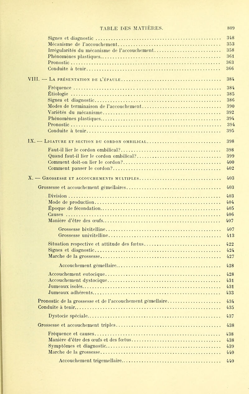 Signes et diagnostic 348 Mécanisme de l'accouchement 353 Irrégularités du mécanisme de l'accouchement 358 Phénomènes plastiques 361 Pronostic .' 363 Conduite à tenir 366 VIII. — La présentation de l'épaule 384 Fréquence 384 Étiologie 385 Signes et diagnostic 386 Modes de terminaison de l'accouchement 390 Variétés du mécanisme 392 Phénomènes plastiques 394 Pronostic 394 Conduite à tenir 395 IX. — Ligature et section du cordon ombilical 398 Faut-il lier le cordon ombilical? 398 Quand faut-il lier le cordon ombilical? 399 Comment doit-on lier le cordon? 400 Comment panser le cordon? 402 X. — Grossesse et accouchements multiples 403 Grossesse et accouchement gémellaires 403 Division 403 Mode de production 404 Époque de fécondation 405 Causes 406 Manière d'être des œufs 407 Grossesse bivitelline 407 Grossesse univitelline 413 Situation respective et attitude des fœtus 422 Signes et diagnostic 424 Marche de la grossesse 427 Accouchement gémellaire 428 Accouchement eutocique 428 Accouchement dystocique 431 Jumeaux isolés 431 Jumeaux adhérents 433 Pronostic de la grossesse et de l'accouchement gémellaire 434 Conduite à tenir 435 Dystocie spéciale 437 Grossesse et accouchement triples 438 Fréquence et causes 438 Manière d'être des œufs et des fœtus 438 Symptômes et diagnostic 439 Marche de la grossesse 440 Accouchement trigemellaire 440