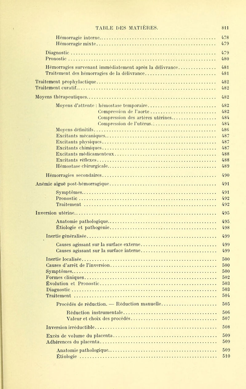 Hémorragie interne 478 Hémorragie mixte 479 Diagnostic 479 Pronostic 480 Hémorragies survenant immédiatement après la délivrance 481 Traitement des hémorragies de la délivrance 481 Traitement prophylactique 482 Traitement curatif 482 Moyens thérapeutiques 482 Moyens d'attente : hémostase temporaire 482 Compression de l'aorte 482 Compression des artères utérines 484 Compression de l'utérus 484 Moyens définitifs 486 Excitants mécaniques 487 Excitants physiques 487 Excitants chimiques 487 Excitants médicamenteux 488 Excitants réflexes 488 Hémostase chirurgicale 489 Hémorragies secondaires 490 Anémie aiguë post-hémorragique 491 Symptômes 491 Pronostic 492 Traitement 492 Inversion utérine 495 Anatomie pathologique 495 Étiologie et pathogenie , 498 Inertie généralisée 499 Causes agissant sur la surface externe 499 Causes agissant sur la surface interne 499 Inertie localisée 500 Causes d'arrêt de l'inversion 500 Symptômes 500 Formes cliniques 502 Évolution et Pronostic 503 Diagnostic 503 Traitement 504 Procédés de réduction. — Réduction manuelle 505 Réduction instrumentale 506 Valeur et choix des procédés 507 Inversion irréductible 508 Excès de volume du placenta 509 Adhérences du placenta 509 Anatomie pathologique 509 Étiologie 510