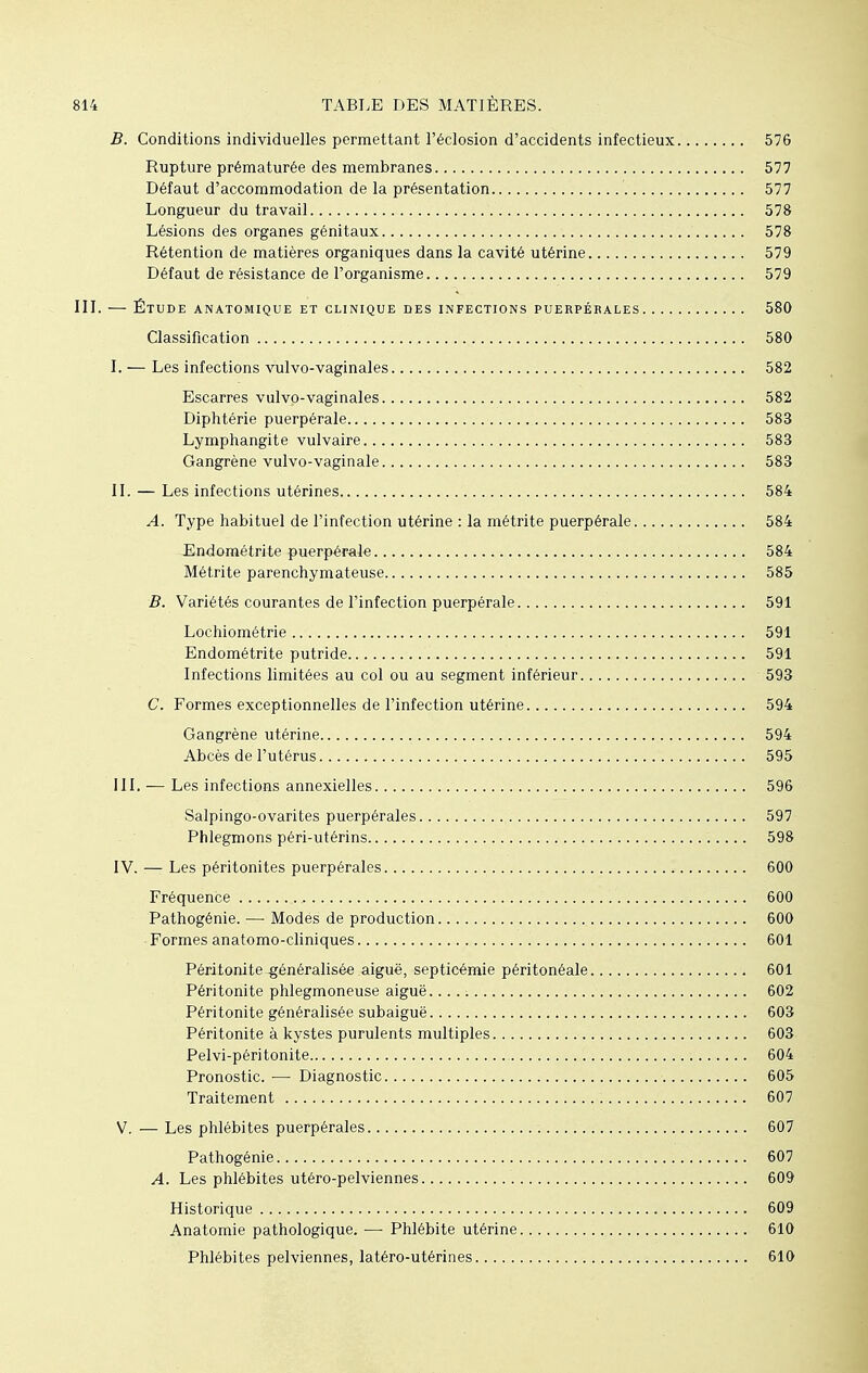 B. Conditions individuelles permettant l'éclosion d'accidents infectieux 576 Rupture prématurée des membranes 577 Défaut d'accommodation de la présentation 577 Longueur du travail 578 Lésions des organes génitaux 578 Rétention de matières organiques dans la cavité utérine 579 Défaut de résistance de l'organisme 579 III. — Étude anatomique et clinique des infections puerpérales 580 Classification 580 I. — Les infections vulvo-vaginales 582 Escarres vulvo-vaginales 582 Diphtérie puerpérale 583 Lymphangite vulvaire 583 Gangrène vulvo-vaginale 583 II. — Les infections utérines 584 A. Type habituel de l'infection utérine : la métrite puerpérale 584 Endométrite puerpérale 584 Métrite parenchymateuse 585 B. Variétés courantes de l'infection puerpérale 591 Lochiométrie 591 Endométrite putride 591 Infections limitées au col ou au segment inférieur 593 C. Formes exceptionnelles de l'infection utérine 594 Gangrène utérine 594 Abcès de l'utérus 595 III. — Les infections annexielles 596 Salpingo-ovarites puerpérales 597 Phlegmons péri-utérins 598 IV. — Les péritonites puerpérales 600 Fréquence 600 Pathogénie. — Modes de production 600 Formes anatomo-cliniques 601 Péritonite -généralisée aiguë, septicémie péritonéale 601 Péritonite phlegmoneuse aiguë. 602 Péritonite généralisée subaiguë 603 Péritonite à kystes purulents multiples 603 Pelvi-péritonite 604 Pronostic. — Diagnostic 605 Traitement 607 V. — Les phlébites puerpérales 607 Pathogénie 607 A. Les phlébites utéro-pelviennes 609 Historique 609 Anatomie pathologique. —■ Phlébite utérine 610 Phlébites pelviennes, latéro-utérines 610