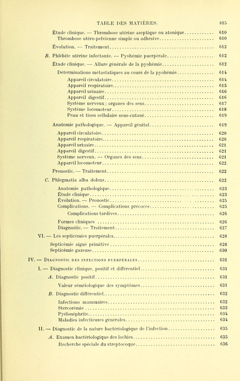 Étude clinique. — Thrombose utérine aseptique ou atonique 610 Thrombose utéro-pelvienne simple ou adhésive 610 Évolution. — Traitement 612 B. Phlébite utérine infectante. — Pyohémie puerpérale 612 Étude clinique. —■ Allure générale de la pyohémie 612 Déterminations métastatiques au cours de la pyohémie 614 Appareil circulatoire 614 Appareil respiratoire 615 Appareil urinaire 616 Appareil digestif 616 Système nerveux; organes des sens 617 Système locomoteur 618 Peau et tissu cellulaire sous-cutané 619 Anatomie pathologique. — Appareil génital 619 Appareil circulatoire 620 Appareil respiratoire 620 Appareil urinaire 621 Appareil digestif 621 Système nerveux. — Organes des sens 621 Appareil locomoteur 622 Pronostic. — Traitement 622 C. Phlegmatia alba dolens 622 Anatomie pathologique 623 Étude clinique 623 Évolution. — Pronostic 625 Complications. — Complications précoces 625 Complications tardives 626 Formes cliniques 626 Diagnostic.— Traitement 627 VI. — Les septicémies puerpérales : 628 Septicémie aiguë primitive 628 Septicémie gazeuse 630 IV. — Diagnostic des infections puerpérales 631 I. — Diagnostic clinique, positif et différentiel 631 A. Diagnostic positif 631 Valeur séméiologique des symptômes 631 B. Diagnostic différentiel 632 Infections mammaires 632 Stercorémie 633 Pyélonéphrite 634 Maladies infectieuses générales 634 II. — Diagnostic de la nature bactériologique de l'infection 635 A. Examen bactériologique des lochies 635 Recherche spéciale du streptocoque 636