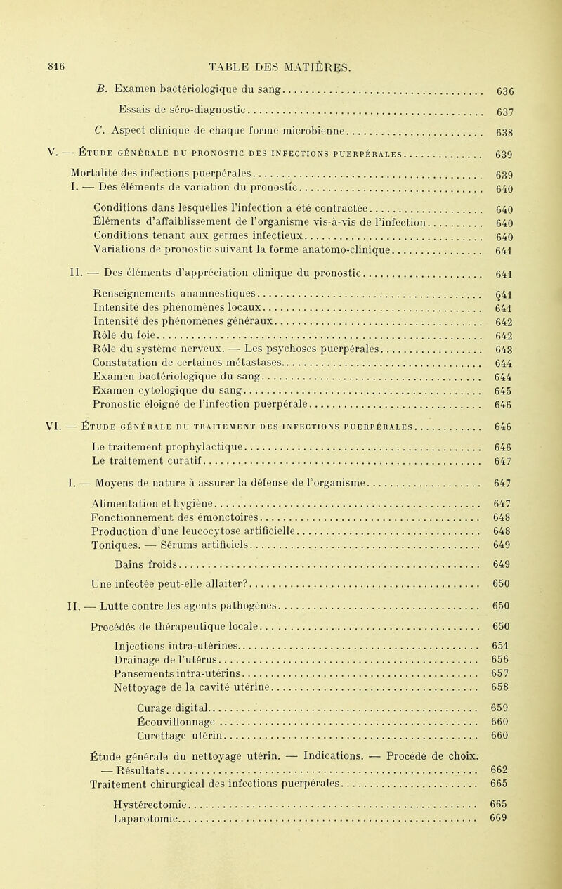 B. Examen bactériologique du sang 636 Essais de séro-diagnostic 637 C. Aspect clinique de chaque forme microbienne 638 V. — Étude générale du pronostic des infections puerpérales 639 Mortalité des infections puerpérales 639 I. — Des éléments de variation du pronostic 640 Conditions dans lesquelles l'infection a été contractée 640 Éléments d'affaiblissement de l'organisme vis-à-vis de l'infection 640 Conditions tenant aux germes infectieux 640 Variations de pronostic suivant la forme anatomo-clinique 641 II. — Des éléments d'appréciation clinique du pronostic 641 Renseignements anamnestiques 641 Intensité des phénomènes locaux 641 Intensité des phénomènes généraux 642 Rôle du foie 642 Rôle du système nerveux. —■ Les psychoses puerpérales 643 Constatation de certaines métastases 644 Examen bactériologique du sang 644 Examen cytologique du sang 645 Pronostic éloigné de l'infection puerpérale 646 VI. — Étude générale du traitement des infections puerpérales 646 Le traitement prophylactique 646 Le traitement curatif 647 I. — Moyens de nature à assurer la défense de l'organisme 647 Alimentation et hygiène 647 Fonctionnement des émonctoires 648 Production d'une leucocytose artificielle 648 Toniques. — Sérums artificiels 649 Bains froids 649 Une infectée peut-elle allaiter? 650 II. — Lutte contre les agents pathogènes 650 Procédés de thérapeutique locale 650 Injections intra-utérines 651 Drainage de l'utérus 656 Pansements intra-utérins 657 Nettoyage de la cavité utérine 658 Curage digital 659 Écouvillonnage 660 Curettage utérin 660 Étude générale du nettoyage utérin. — Indications. — Procédé de choix. — Résultats , 662 Traitement chirurgical des infections puerpérales 665 Hystérectomie 665 Laparotomie 669