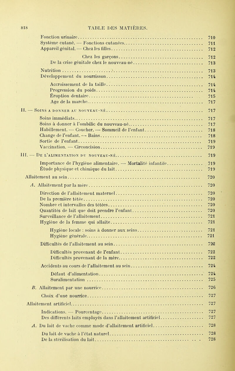 Fonction urinaire 710 Système cutané. — Fonctions cutanées 711 Appareil génital. — Chez les filles 712 Chez les garçons 712 De la crise génitale chez le nouveau-né 713 Nutrition > 713 Développement du nourrisson 714 Accroissement de la taille..' 714 Progression du poids 714 Éruption dentaire . 715 Age de la marche 717 II. — Soins a donner au nouveau-né 717 Soins immédiats 717 Soins à donner à l'ombilic du nouveau-né 717 Habillement. ■— Coucher. — Sommeil de l'enfant 718 Change de l'enfant. — Bains 718 Sortie de l'enfant 719 Vaccination.—-Circoncision 719 III. — De l'alimentation du nouveau-né 719 Importance de l'hygiène alimentaire. —■ Mortalité infantile 719 Étude physique et chimique du lait 719 Allaitement au sein 720 A. Allaitement par la mère 720 Direction de l'allaitement maternel 720 De la première tétée 720 Nombre et intervalles des tétées 720 Quantités de lait que doit prendre l'enfant 720 Surveillance de l'allaitement 721 Hygiène de la femme qui allaite 721 Hygiène locale : soins à donner aux seins 721 Hygiène générale 721 Difficultés de l'allaitement au sein 72â Difficultés provenant de l'enfant 722 Difficultés provenant de la mère 722 Accidents au cours de l'allaitement au sein 724 Défaut d'alimentation 724 Suralimentation 725 B. Allaitement par une nourrice 726 Choix d'une nourrice '. 727 Allaitement artificiel 727 Indications. — Pourcentage 727 Des différents laits employés dans l'allaitement artificiel 727 A. Du lait de vache comme mode d'allaitement artificiel 728 Du lait de vache à l'état naturel 728 De la stérilisation du lait 728