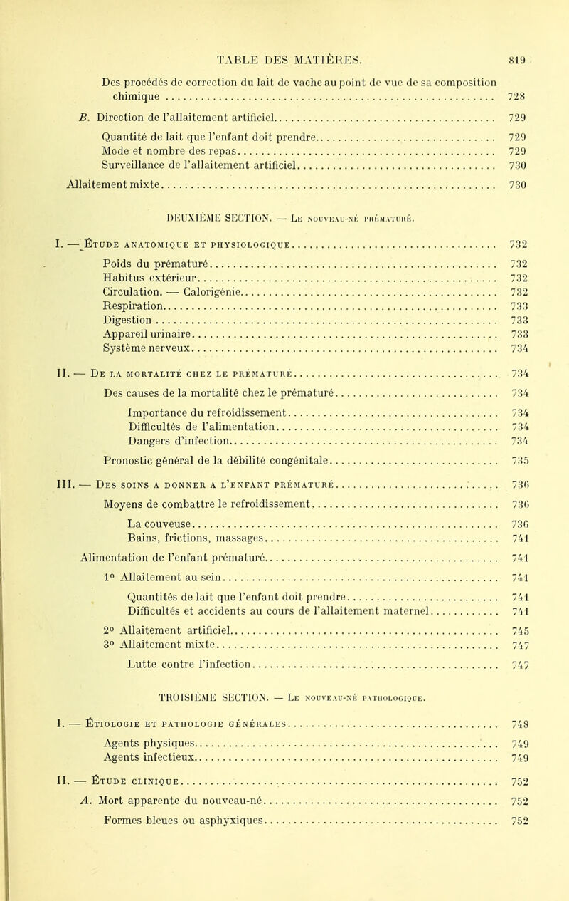 Des procédés de correction du lait de vache au point de vue de sa composition chimique 728 B. Direction de l'allaitement artificiel 729 Quantité de lait que l'enfant doit prendre 729 Mode et nombre des repas 729 Surveillance de l'allaitement artificiel 730 Allaitement mixte 730 DEUXIÈME SECTION. — Le nouveau-né prématuré. ï.—_Étude anatomique et physiologique 732 Poids du prématuré 732 Habitus extérieur 732 Circulation. — Calorigénie 732 Respiration 733 Digestion 733 Appareil urinaire 733 Système nerveux 734 II. ■— De la mortalité chez le prématuré 734 Des causes de la mortalité chez le prématuré 734 Importance du refroidissement 734 Difficultés de l'alimentation 734 Dangers d'infection 734 Pronostic général de la débilité congénitale 735 III. — Des soins a donner a l'enfant prématuré 73fi Moyens de combattre le refroidissement . 73fi La couveuse 736 Bains, frictions, massages 741 Alimentation de l'enfant prématuré 741 1° Allaitement au sein 741 Quantités de lait que l'enfant doit prendre 741 Difficultés et accidents au cours de l'allaitement maternel 741 2° Allaitement artificiel 745 3° Allaitement mixte 747 Lutte contre l'infection 747 TROISIÈME SECTION. — Le nouveau-né pathologique. I. — Étiologie et pathologie générales 748 Agents physiques 749 Agents infectieux 749 IL — Étude clinique 752 A. Mort apparente du nouveau-né 752 Formes bleues ou asphyxiques 752