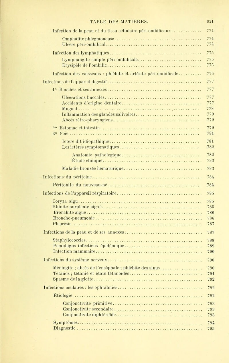 Infection de la peau et du tissu cellulaire péri-ombilicaux 774 Omphalite phlegmoneuse 774 Ulcère péri-ombilical 774 infection des lymphatiques 775 Lymphangite simple péri-ombilicale 775 Érysipèle de l'ombilic 775 Infection des vaisseaux : phlébite et artérite péri-ombilicale 77G Infections de l'appareil digestif 777 1° Bouches et ses annexes 777 Ulcérations buccales 777 Accidents d'origine dentaire 777 Muguet , 778 Inflammation des glandes salivaires 779 Abcès rétro-pharyngiens 779 ■1° Estomac et intestin 779 3° Foie 781 Ictère dit idiopathique 781 Les ictères symptomatiques 782 Anatomie pathologique 782 Étude clinique 783 Maladie bronzée hématurique 783 Infections du péritoine 784 Péritonite du nouveau-né 784 Infections de l'appareil respiratoire 785 Coryza aigu 785 Rhinite purulente aig je 785 Bronchite aiguë 786 Broncho-pneumonie 786 Pleurésie 787 Infections de la peau et de ses annexes 787 Staphylococcies 788 Pemphigus infectieux épidémique 789 Infection mammaire 790 Infections du système nerveux 790 Méningite ; abcès de l'encéphale ; phlébite des sinus 790 Tétanos ; tétanie et états tétanoïdes 791 Spasme de la glotte 792 Infections oculaires : les ophtalmies 792 Étiologie 792 Conjonctivite primitive 793 Conjonctivite secondaire 793 Conjonctivite diphtéroïde 793 Symptômes 794 Diagnostic 795