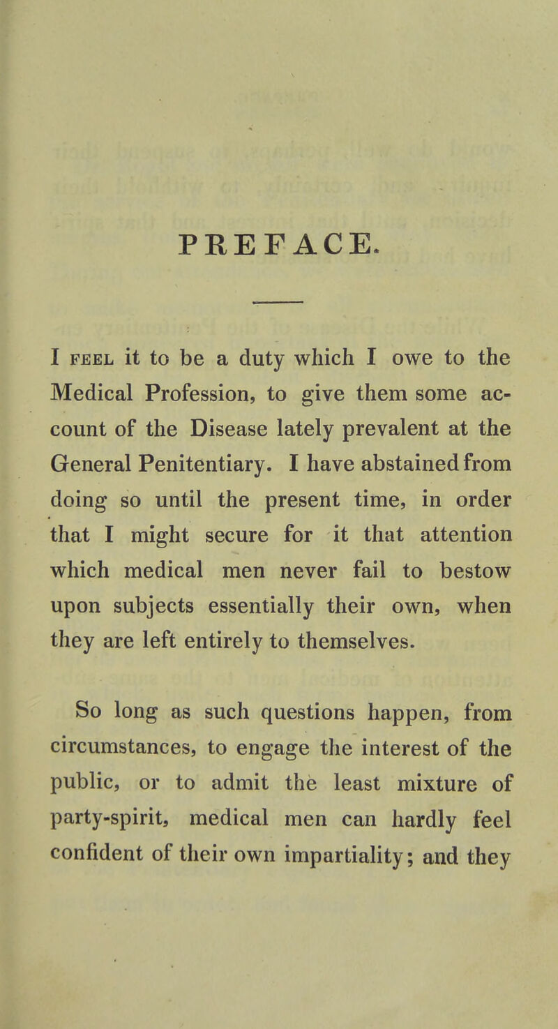 PREFACE I feel it to be a duty which I owe to the Medical Profession, to give them some ac- count of the Disease lately prevalent at the General Penitentiary. I have abstained from doing so until the present time, in order that I might secure for it that attention which medical men never fail to bestow upon subjects essentially their own, when they are left entirely to themselves. So long as such questions happen, from circumstances, to engage the interest of the public, or to admit the least mixture of party-spirit, medical men can hardly feel confident of their own impartiality; and they