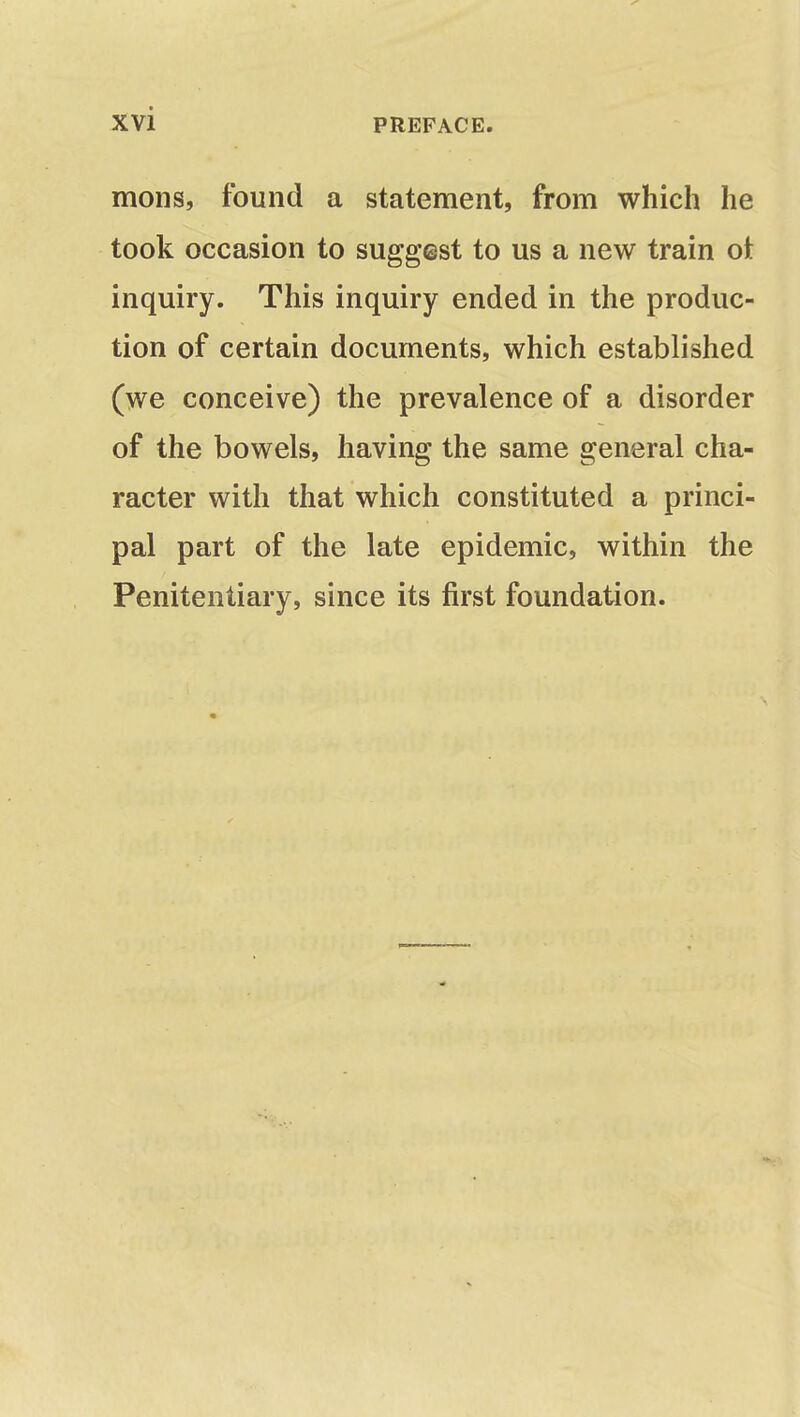 mons, found a statement, from which he took occasion to suggest to us a new train ot inquiry. This inquiry ended in the produc- tion of certain documents, which established (we conceive) the prevalence of a disorder of the bowels, having the same general cha- racter with that which constituted a princi- pal part of the late epidemic, within the Penitentiary, since its first foundation.