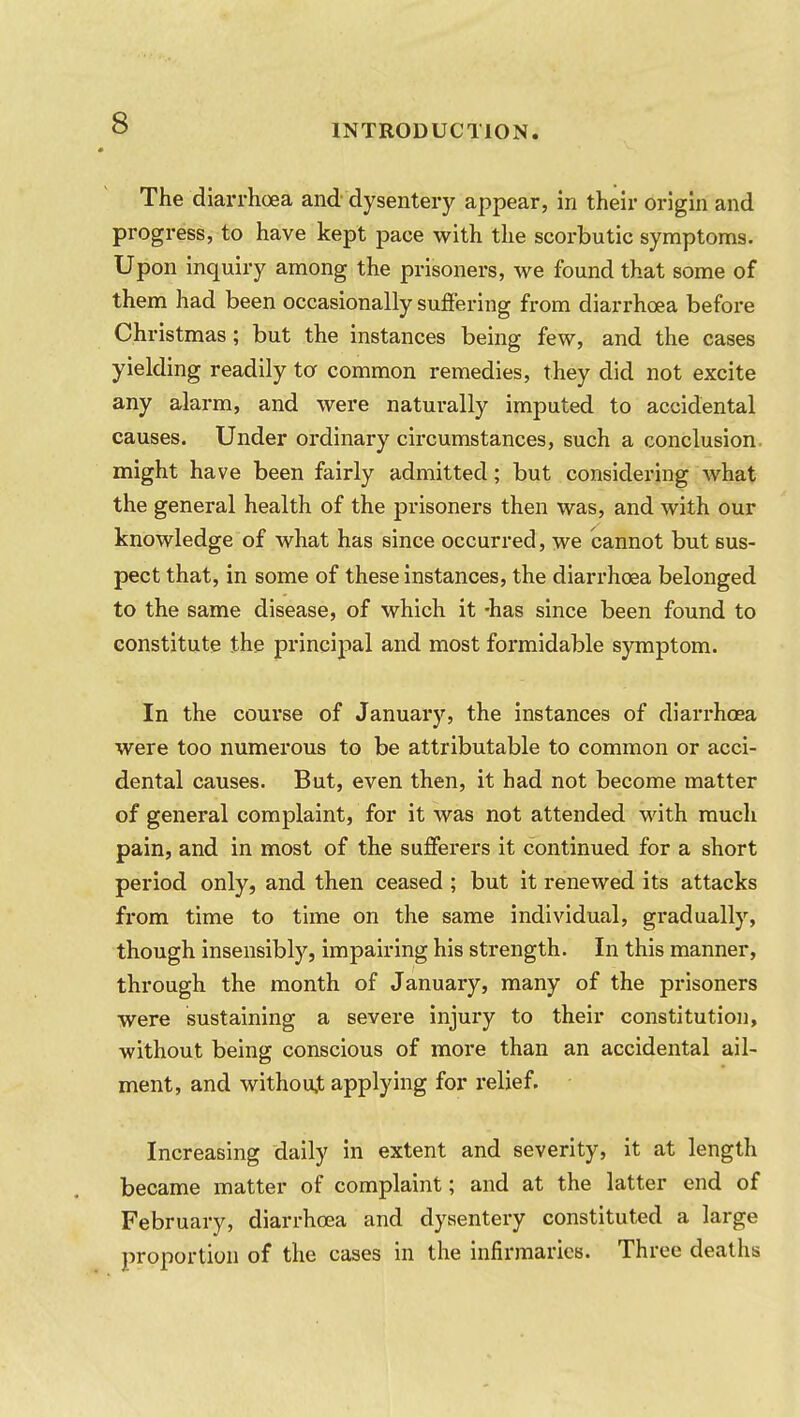 The diarrhoea and dysentery appear, in their origin and progress, to have kept pace with the scorbutic symptoms. Upon inquiry among the prisoners, we found that some of them had been occasionally suffering from diarrhoea before Christmas; but the instances being few, and the cases yielding readily to common remedies, they did not excite any alarm, and were naturally imputed to accidental causes. Under ordinary circumstances, such a conclusion, might have been fairly admitted; but considering what the general health of the prisoners then was, and with our knowledge of what has since occurred, we cannot but sus- pect that, in some of these instances, the diarrhoea belonged to the same disease, of which it -has since been found to constitute the principal and most formidable symptom. In the course of January, the instances of diarrhoea were too numerous to be attributable to common or acci- dental causes. But, even then, it had not become matter of general complaint, for it was not attended with much pain, and in most of the sufferers it continued for a short period only, and then ceased ; but it renewed its attacks from time to time on the same individual, gradually, though insensibly, impairing his strength. In this manner, through the month of January, many of the prisoners were sustaining a severe injury to their constitution, without being conscious of more than an accidental ail- ment, and without applying for relief. Increasing daily in extent and severity, it at length became matter of complaint; and at the latter end of February, diarrhoea and dysentery constituted a large proportion of the cases in the infirmaries. Three deaths