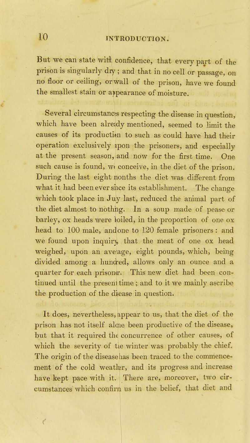 But we can state with confidence, that every part of the prison is singularly diy ; and that in no cell or passage, on no floor or ceiling, or wall of the prison, have we found the smallest stain or appearance of moisture. Several circumstance respecting the disease in question, which have been alretdy mentioned, seemed to limit the causes of its producti«n to such as could have had their operation exclusively lpon the prisoners, and especially at the present season, and now for the first time. One such cause is found, w» conceive, in the diet of the prison. During the last eight nonths the diet was different from what it had been ever shce its establishment. The change which took place in Juy last, reduced the animal part of the diet almost to nothing. In a soup made of pease or barley, ox heads were toiled, in the proportion of one ox head to 100 male, and one to 120 female prisoners: and we found upon inquiry that the meat of one ox head weighed, upon an average, eight pounds, which, being divided among a hundred, allows only an ounce and a quarter for each prisoner. This new diet had been con- tinued until the presenl time ; and to it we mainly ascribe the production of the disease in question. It does, nevertheless, appear to us, that the diet of the prison has not itself alcne been productive of the disease, but that it required the concurrence of other causes, of which the severity of tie winter was probably the chief. The origin of the disease lias been traced to the commence- ment of the cold weatkr, and its progress and increase have kept pace with it. There are, moreover, two cir- cumstances which confirn us in the belief, that diet and (