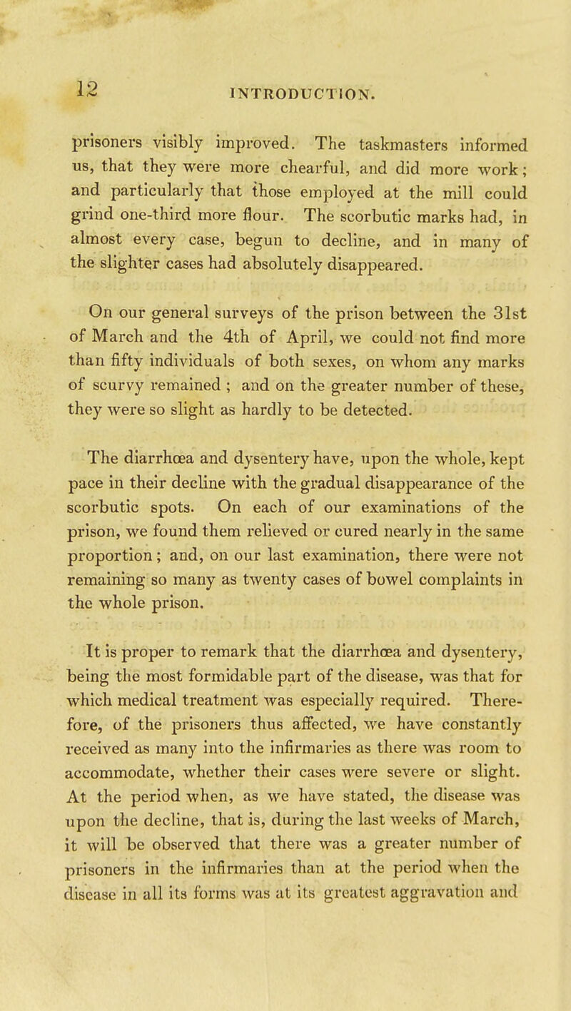 prisoners visibly improved. The taskmasters informed us, that they were more chearful, and did more work; and particularly that those employed at the mill could grind one-third more flour. The scorbutic marks had, in almost every case, begun to decline, and in many of the slighter cases had absolutely disappeared. On our general surveys of the prison between the 31st of March and the 4th of April, we could not find more than fifty individuals of both sexes, on whom any marks of scurvy remained ; and on the greater number of these, they were so slight as hardly to be detected. The diarrhoea and dysentery have, upon the whole, kept pace in their decline with the gradual disappearance of the scorbutic spots. On each of our examinations of the prison, we found them relieved or cured nearly in the same proportion; and, on our last examination, there were not remaining so many as twenty cases of bowel complaints in the whole prison. It is proper to remark that the diarrhoea and dysentery, being the most formidable part of the disease, was that for which medical treatment was especially required. There- fore, of the prisoners thus affected, we have constantly received as many into the infirmaries as there was room to accommodate, whether their cases were severe or slight. At the period when, as we have stated, the disease was upon the decline, that is, during the last weeks of March, it will be observed that there was a greater number of prisoners in the infirmaries than at the period when the disease in all its forms was at its greatest aggravation and